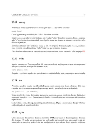Capítulo 10. Comandos Diversos

10.19

141

mesg

Permite ou não o recebimentos de requisições de talk de outros usuários.
mesg [y/n]
Onde: y permite que você receba “talks” de outros usuários.
Digite mesg para saber se você pode ou não receber “talks” de outros usuários. Caso a resposta
seja “n” você poderá enviar um talk para alguém mas o seu sistema se recusará em receber talks
de outras pessoas.
É interessante colocar o comando mesg y em seu arquivo de inicialização .bash_profile
para permitir o recebimento de “talks” toda vez que entrar no sistema.
Para detalhes sobre como se comunicar com outros usuários, veja o comando ‘talk’ on page 155.

10.20

echo

Mostra mensagens. Este comando é útil na construção de scripts para mostrar mensagens na
tela para o usuário acompanhar sua execução.
echo [mensagem]
A opção -n pode ser usada para que não ocorra o salto de linha após a mensagem ser mostrada.

10.21

su

Permite o usuário mudar sua identidade para outro usuário sem fazer o logout. Útil para
executar um programa ou comando como root sem ter que abandonar a seção atual.
su [usuário] [-c comando]
Onde: usuário é o nome do usuário que deseja usar para acessar o sistema. Se não digitado, é
assumido o usuário root. Caso seja especiﬁcado -c comando, executa o comando sob o usuário
especiﬁcado.
Será pedida a senha do superusuário para autenticação. Digite exit quando desejar retornar
a identiﬁcação de usuário anterior.

10.22

sync

Grava os dados do cache de disco na memória RAM para todos os discos rígidos e ﬂexíveis
do sistema. O cache um mecanismo de aceleração que permite que um arquivo seja armazenado na memória ao invés de ser imediatamente gravado no disco, quando o sistema

 