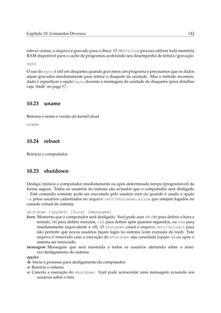 Capítulo 10. Comandos Diversos

142

estiver ocioso, o arquivo é gravado para o disco. O GNU/Linux procura utilizar toda memória
RAM disponível para o cache de programas acelerando seu desempenho de leitura/gravação.
sync
O uso do sync é útil em disquetes quando gravamos um programa e precisamos que os dados
sejam gravados imediatamente para retirar o disquete da unidade. Mas o método recomendado é especiﬁcar a opção sync durante a montagem da unidade de disquetes (para detalhes
veja ‘fstab’ on page 87.

10.23

uname

Retorna o nome e versão do kernel atual.
uname

10.24

reboot

Reinicia o computador.

10.25

shutdown

Desliga/reinicia o computador imediatamente ou após determinado tempo (programável) de
forma segura. Todos os usuários do sistema são avisados que o computador será desligado
. Este comando somente pode ser executado pelo usuário root ou quando é usada a opção
-a pelos usuários cadastrados no arquivo /etc/shutdown.allow que estejam logados no
console virtual do sistema.
shutdown [opções] [hora] [mensagem]
hora Momento que o computador será desligado. Você pode usar HH:MM para deﬁnir a hora e
minuto, MM para deﬁnir minutos, +SS para deﬁnir após quantos segundos, ou now para
imediatamente (equivalente a +0). O shutdown criará o arquivo /etc/nologin para
não permitir que novos usuários façam login no sistema (com excessão do root). Este
arquivo é removido caso a execução do shutdown seja cancelada (opção -c) ou após o
sistema ser reiniciado.
mensagem Mensagem que será mostrada a todos os usuários alertando sobre o reinicio/desligamento do sistema.
opções
-h Inicia o processo para desligamento do computador.
-r Reinicia o sistema
-c Cancela a execução do shutdown. Você pode acrescentar uma mensagem avisando aos
usuários sobre o fato.

 