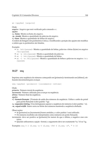 Capítulo 10. Comandos Diversos

144

wc [opções] [arquivo]
Onde:
arquivo Arquivo que será veriﬁcado pelo comando wc.
opções
-c, –bytes Mostra os bytes do arquivo.
-w, –words Mostra a quantidade de palavras do arquivo.
-l, –lines Mostra a quantidade de linhas do arquivo.
A ordem da listagem dos parâmetros é única, e modiﬁcando a posição das opções não modiﬁca
a ordem que os parâmetros são listados.
Exemplo:
• wc /etc/passwd - Mostra a quantidade de linhas, palavras e letras (bytes) no arquivo
/etc/passwd.
• wc -w /etc/passwd - Mostra a quantidade de palavras.
• wc -l /etc/passwd - Mostra a quantidade de linhas.
• wc -l -w /etc/passwd - Mostra a quantidade de linhas e palavras no arquivo /etc
/passwd.

10.27

seq

Imprime uma seqüência de números começando em [primeiro] e terminando em [último], utilizando [incremento] para avançar.
seq [opções] [primeiro] [incremento] [último]
Onde:
primeiro Número inicial da seqüência.
incremento Número utilizado para avançar na seqüência.
último Número ﬁnal da seqüência.
opções
-f, –format=[formato ] Formato de saída dos números da seqüência. Utilize o estilo do printf
para ponto ﬂutuante (valor padrão: %g).
-s, –separator=[string ] Usa [string] para separar a seqüência de números (valor padrão: n).
-w, –equal-width Insere zeros na frente dos números mantendo a seqüência alinhada.
Observações:
• Se [primeiro] ou [incremento] forem omitidos, o valor padrão 1 será utilizado.
• Os números recebidos são interpretados como números em ponto ﬂutuante.
incremento deve ser positivo se [primeiro] for menor do que o último, e negativo caso contrário.
• Quando utilizarmos a opção –format, o argumento deve ser exatamente %e, %f ou %g.
Exemplos: seq 0 2 10, seq -w 0 10, seq -f%f 0 10, seq -s“, ” 0 10

 