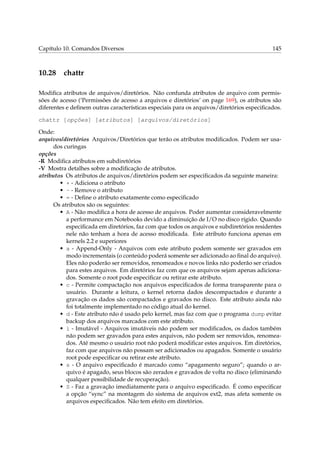 Capítulo 10. Comandos Diversos

10.28

145

chattr

Modiﬁca atributos de arquivos/diretórios. Não confunda atributos de arquivo com permissões de acesso (‘Permissões de acesso a arquivos e diretórios’ on page 169), os atributos são
diferentes e deﬁnem outras características especiais para os arquivos/diretórios especiﬁcados.
chattr [opções] [atributos] [arquivos/diretórios]
Onde:
arquivos/diretórios Arquivos/Diretórios que terão os atributos modiﬁcados. Podem ser usados curingas
opções
-R Modiﬁca atributos em subdiretórios
-V Mostra detalhes sobre a modiﬁcação de atributos.
atributos Os atributos de arquivos/diretórios podem ser especiﬁcados da seguinte maneira:
• + - Adiciona o atributo
• - - Remove o atributo
• = - Deﬁne o atributo exatamente como especiﬁcado
Os atributos são os seguintes:
• A - Não modiﬁca a hora de acesso de arquivos. Poder aumentar consideravelmente
a performance em Notebooks devido a diminuição de I/O no disco rígido. Quando
especiﬁcada em diretórios, faz com que todos os arquivos e subdiretórios residentes
nele não tenham a hora de acesso modiﬁcada. Este atributo funciona apenas em
kernels 2.2 e superiores
• a - Append-Only - Arquivos com este atributo podem somente ser gravados em
modo incrementais (o conteúdo poderá somente ser adicionado ao ﬁnal do arquivo).
Eles não poderão ser removidos, renomeados e novos links não poderão ser criados
para estes arquivos. Em diretórios faz com que os arquivos sejam apenas adicionados. Somente o root pode especiﬁcar ou retirar este atributo.
• c - Permite compactação nos arquivos especiﬁcados de forma transparente para o
usuário. Durante a leitura, o kernel retorna dados descompactados e durante a
gravação os dados são compactados e gravados no disco. Este atributo ainda não
foi totalmente implementado no código atual do kernel.
• d - Este atributo não é usado pelo kernel, mas faz com que o programa dump evitar
backup dos arquivos marcados com este atributo.
• i - Imutável - Arquivos imutáveis não podem ser modiﬁcados, os dados também
não podem ser gravados para estes arquivos, não podem ser removidos, renomeados. Até mesmo o usuário root não poderá modiﬁcar estes arquivos. Em diretórios,
faz com que arquivos não possam ser adicionados ou apagados. Somente o usuário
root pode especiﬁcar ou retirar este atributo.
• s - O arquivo especiﬁcado é marcado como “apagamento seguro”; quando o arquivo é apagado, seus blocos são zerados e gravados de volta no disco (eliminando
qualquer possibilidade de recuperação).
• S - Faz a gravação imediatamente para o arquivo especiﬁcado. É como especiﬁcar
a opção “sync” na montagem do sistema de arquivos ext2, mas afeta somente os
arquivos especiﬁcados. Não tem efeito em diretórios.

 