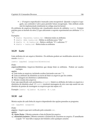 Capítulo 10. Comandos Diversos

146

• u - O arquivo especiﬁcado é marcado como recuperável. Quando o arquivo é apagado, seu conteúdo é salvo para permitir futura recuperação. Este atributo ainda
não foi implementado totalmente no código atual do kernel.
Os atributos de arquivos/diretórios são visualizados através do utilitário lsattr. Existem
patches para os kernels da série 2.2 que adicionam o suporte experimental aos atributos “c” e
“u”.
Exemplos:
• chattr
• chattr
• chattr
• chattr

10.29

+AacdiSsu teste.txt - Adiciona todos os atributos
=ASs teste.txt - Deﬁne os atributos para “ASs”
+i -A teste.txt - Retira o atributo “A” e adiciona “i”
= teste.txt - Retira todos os atributos

lsattr

Lista atributos de um arquivo/diretório. Os atributos podem ser modiﬁcados através do comando chattr.
lsattr [opções] [arquivos/diretórios]
Onde:
arquivos/diretórios Arquivos/diretórios que deseja listar os atributos. Podem ser usados
curingas.
opções
-a Lista todos os arquivos, incluindo ocultos (iniciando com um “.”).
-d Lista os atributos de diretórios ao invés de listar os arquivos que ele contém.
-R Faz a listagem em diretórios e subdiretórios.
-v Mostra versões dos arquivos.
Caso seja especiﬁcado sem parâmetros, o lsattr listará os atributos de todos os arquivos e
diretórios do diretório atual. O lsattr mostrará mensagens de erro caso seja usado em um
diretório de pontos de montagem ou arquivos que não sejam ext2.
Exemplo: lsattr -d, lsattr -R, lsattr -R *.txt

10.30

cut

Mostra seções de cada linha do arquivo dependendo das opções passadas ao programa.
cut [opções] [arquivo]
Onde:
arquivo Arquivo que será veriﬁcado pelo comando cut.
opções
-b, –bytes [bytes ] Mostra somente a lista de [bytes] do arquivo.
-c, –characters [numero ] Mostra somente o [número] de caracteres no arquivo. É semelhante
a opção “-b” mas tabs e espaços são tratados como qualquer caracter.

 