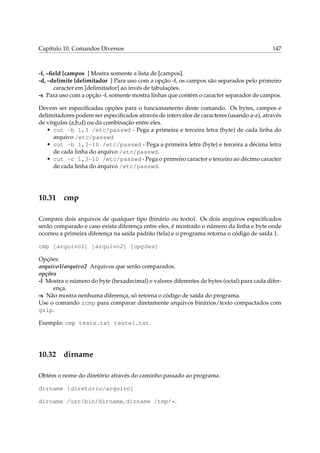 Capítulo 10. Comandos Diversos

147

-f, –ﬁeld [campos ] Mostra somente a lista de [campos].
-d, –delimite [delimitador ] Para uso com a opção -f, os campos são separados pelo primeiro
caracter em [delimitador] ao invés de tabulações.
-s Para uso com a opção -f, somente mostra linhas que contém o caracter separador de campos.
Devem ser especiﬁcadas opções para o funcionamento deste comando. Os bytes, campos e
delimitadores podem ser especiﬁcados através de intervalos de caracteres (usando a-z), através
de vírgulas (a,b,d) ou da combinação entre eles.
• cut -b 1,3 /etc/passwd - Pega a primeira e terceira letra (byte) de cada linha do
arquivo /etc/passwd
• cut -b 1,3-10 /etc/passwd - Pega a primeira letra (byte) e terceira a décima letra
de cada linha do arquivo /etc/passwd.
• cut -c 1,3-10 /etc/passwd - Pega o primeiro caracter e terceiro ao décimo caracter
de cada linha do arquivo /etc/passwd.

10.31

cmp

Compara dois arquivos de qualquer tipo (binário ou texto). Os dois arquivos especiﬁcados
serão comparado e caso exista diferença entre eles, é mostrado o número da linha e byte onde
ocorreu a primeira diferença na saída padrão (tela) e o programa retorna o código de saída 1.
cmp [arquivo1] [arquivo2] [opções]
Opções:
arquivo1/arquivo2 Arquivos que serão comparados.
opções
-l Mostra o número do byte (hexadecimal) e valores diferentes de bytes (octal) para cada diferença.
-s Não mostra nenhuma diferença, só retorna o código de saída do programa.
Use o comando zcmp para comparar diretamente arquivos binários/texto compactados com
gzip.
Exemplo: cmp teste.txt teste1.txt.

10.32

dirname

Obtém o nome do diretório através do caminho passado ao programa.
dirname [diretório/arquivo]
dirname /usr/bin/dirname, dirname /tmp/*.

 