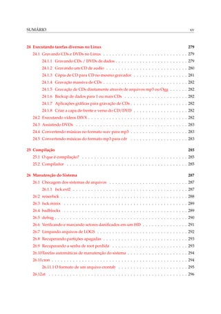 SUMÁRIO

24 Executando tarefas diversas no Linux

xv

279

24.1 Gravando CDs e DVDs no Linux . . . . . . . . . . . . . . . . . . . . . . . . . . . . 279
24.1.1 Gravando CDs / DVDs de dados . . . . . . . . . . . . . . . . . . . . . . . . 279
24.1.2 Gravando um CD de audio . . . . . . . . . . . . . . . . . . . . . . . . . . . 280
24.1.3 Cópia de CD para CD no mesmo gravador . . . . . . . . . . . . . . . . . . 281
24.1.4 Gravação massiva de CDs . . . . . . . . . . . . . . . . . . . . . . . . . . . . 282
24.1.5 Gravação de CDs diretamente através de arquivos mp3 ou Ogg . . . . . . 282
24.1.6 Backup de dados para 1 ou mais CDs . . . . . . . . . . . . . . . . . . . . . 282
24.1.7 Aplicações gráﬁcas para gravação de CDs . . . . . . . . . . . . . . . . . . . 282
24.1.8 Criar a capa de frente e verso do CD/DVD . . . . . . . . . . . . . . . . . . 282
24.2 Executando vídeos DIVX . . . . . . . . . . . . . . . . . . . . . . . . . . . . . . . . . 282
24.3 Assistindo DVDs . . . . . . . . . . . . . . . . . . . . . . . . . . . . . . . . . . . . . 283
24.4 Convertendo músicas no formato wav para mp3 . . . . . . . . . . . . . . . . . . . 283
24.5 Convertendo músicas do formato mp3 para cdr . . . . . . . . . . . . . . . . . . . 283
25 Compilação

285

25.1 O que é compilação? . . . . . . . . . . . . . . . . . . . . . . . . . . . . . . . . . . . 285
25.2 Compilador . . . . . . . . . . . . . . . . . . . . . . . . . . . . . . . . . . . . . . . . 285
26 Manutenção do Sistema

287

26.1 Checagem dos sistemas de arquivos . . . . . . . . . . . . . . . . . . . . . . . . . . 287
26.1.1 fsck.ext2 . . . . . . . . . . . . . . . . . . . . . . . . . . . . . . . . . . . . . . 287
26.2 reiserfsck . . . . . . . . . . . . . . . . . . . . . . . . . . . . . . . . . . . . . . . . . . 288
26.3 fsck.minix . . . . . . . . . . . . . . . . . . . . . . . . . . . . . . . . . . . . . . . . . 289
26.4 badblocks . . . . . . . . . . . . . . . . . . . . . . . . . . . . . . . . . . . . . . . . . 289
26.5 defrag . . . . . . . . . . . . . . . . . . . . . . . . . . . . . . . . . . . . . . . . . . . . 290
26.6 Veriﬁcando e marcando setores daniﬁcados em um HD . . . . . . . . . . . . . . . 291
26.7 Limpando arquivos de LOGS . . . . . . . . . . . . . . . . . . . . . . . . . . . . . . 292
26.8 Recuperando partições apagadas . . . . . . . . . . . . . . . . . . . . . . . . . . . . 293
26.9 Recuperando a senha de root perdida . . . . . . . . . . . . . . . . . . . . . . . . . 293
26.10Tarefas automáticas de manutenção do sistema . . . . . . . . . . . . . . . . . . . . 294
26.11cron . . . . . . . . . . . . . . . . . . . . . . . . . . . . . . . . . . . . . . . . . . . . . 294
26.11.1 O formato de um arquivo crontab . . . . . . . . . . . . . . . . . . . . . . . 295
26.12at . . . . . . . . . . . . . . . . . . . . . . . . . . . . . . . . . . . . . . . . . . . . . . 296

 