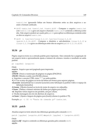 Capítulo 10. Comandos Diversos

149

texto1.txt ignorando linhas em branco diferentes entre os dois arquivos e usando o formato uniﬁcado.
• diff texto.txt texto1.txt >texto.diff - Compara o arquivo texto.txt
com texto1.txt e gera um arquivo chamado texto.diff contendo a diferença entre
eles. Este arquivo poderá ser usado pelo patch para aplicar as diferenças existente entre
os dois no arquivo texto.txt.
• diff -r /usr/src/linux-2.2.13 /usr/src/linux-2.2.14
>patch-2.2.14.diff - Compara o diretório e sub-diretórios linux-2.2.13 e
linux-2.2.14 e grava as diferenças entre eles no arquivo patch-2.2.14.diff.

10.34

pr

Página arquivos texto ou a entrada padrão para impressão. Este comando faz a paginação de
um arquivo texto e opcionalmente ajusta o número de colunas e mostra o resultado na saída
padrão.
pr [opções] [arquivo]
Onde:
arquivo Arquivo que será paginado para impressão.
opções
+[NUM ] Inicia a numeração de páginas na página [PAGINA]
-[NUM ] Mostra a saída com [NUM] colunas.
-c Imprime o caracter CTRL como “^” na saída padrão.
-F, -f Usa avanço de página ao invés de linhas em branco para separar páginas.
-e[caracter [tamanho]] Usa o caracter [caracter] como tabulação (o padrão é tab) e o espaço da
tabulação [tamanho].
-h [nome ] Mostra [nome] ao invés do nome do arquivo no cabeçalho.
-l [num ] Deﬁne o número máximo de linhas por página para [num].
-m Imprime vários arquivos em paralelo, um por coluna.
-r Oculta mensagens de erro de abertura de arquivos.
-w [num ] Ajusta a largura da página para [num] colunas (o padrão é 72).
Exemplo: pr -l 50 -h “Teste do comando pr” teste.txt.

10.35

patch

Atualiza arquivos texto através das diferenças geradas pelo comando diff.
patch [opções] [arquivo.diff] ou patch [opções] < [arquivo.diff]
Onde:
arquivo.diff Arquivo contendo as diferenças geradas pelo comando diff.
opções

 