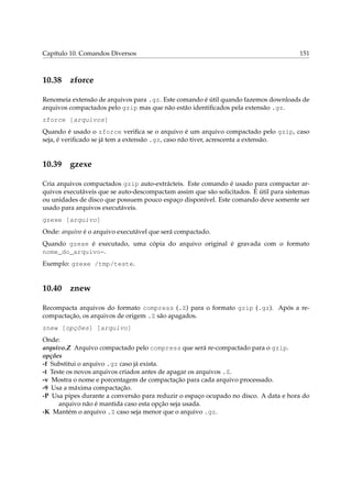 Capítulo 10. Comandos Diversos

10.38

151

zforce

Renomeia extensão de arquivos para .gz. Este comando é útil quando fazemos downloads de
arquivos compactados pelo gzip mas que não estão identiﬁcados pela extensão .gz.
zforce [arquivos]
Quando é usado o zforce veriﬁca se o arquivo é um arquivo compactado pelo gzip, caso
seja, é veriﬁcado se já tem a extensão .gz, caso não tiver, acrescenta a extensão.

10.39

gzexe

Cria arquivos compactados gzip auto-extrácteis. Este comando é usado para compactar arquivos executáveis que se auto-descompactam assim que são solicitados. É útil para sistemas
ou unidades de disco que possuem pouco espaço disponível. Este comando deve somente ser
usado para arquivos executáveis.
gzexe [arquivo]
Onde: arquivo é o arquivo executável que será compactado.
Quando gzexe é executado, uma cópia do arquivo original é gravada com o formato
nome_do_arquivo~.
Exemplo: gzexe /tmp/teste.

10.40

znew

Recompacta arquivos do formato compress (.Z) para o formato gzip (.gz). Após a recompactação, os arquivos de origem .Z são apagados.
znew [opções] [arquivo]
Onde:
arquivo.Z Arquivo compactado pelo compress que será re-compactado para o gzip.
opções
-f Substitui o arquivo .gz caso já exista.
-t Teste os novos arquivos criados antes de apagar os arquivos .Z.
-v Mostra o nome e porcentagem de compactação para cada arquivo processado.
-9 Usa a máxima compactação.
-P Usa pipes durante a conversão para reduzir o espaço ocupado no disco. A data e hora do
arquivo não é mantida caso esta opção seja usada.
-K Mantém o arquivo .Z caso seja menor que o arquivo .gz.

 
