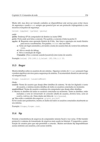 Capítulo 11. Comandos de rede

154

Muito útil, mas deve ser tomado cuidados ao disponibilizar este serviço para evitar riscos
de segurança e usado o ssh sempre que possível por ser um protocolo criptografado e com
recursos avançados de segurança.
telnet [opções] [ip/dns] [porta]
onde:
ip/dns Endereço IP do computador de destino ou nome DNS.
porta Porta onde será feita a conexão. Por padrão, a conexão é feita na porta 23.
opções -8 Requisita uma operação binária de 8 bits. Isto força a operação em modo binário
para envio e recebimento. Por padrão, telnet não usa 8 bits.
-a Tenta um login automático, enviando o nome do usuário lido da variável de ambiente
USER.
-d Ativa o modo de debug.
-r Ativa a emulação de rlogin.
-l [usuário ] Faz a conexão usando [usuário] como nome de usuário.
Exemplo: telnet 192.168.1.1, telnet 192.168.1.1 23.

11.3

ﬁnger

Mostra detalhes sobre os usuários de um sistema. Algumas versões do finger possuem bugs
e podem signiﬁcar um risco para a segurança do sistema. É recomendado desativar este serviço
na máquina local.
finger [usuário] [usuário@host]
Onde:
usuário Nome do usuário que deseja obter detalhes do sistema. Se não for digitado o nome
de usuário, o sistema mostra detalhes de todos os usuários conectados no momento.
usuário@host Nome do usuário e endereço do computador que deseja obter detalhes.
-l Mostra os detalhes de todos os usuários conectados no momento. Entre os detalhes, estão
incluídos o nome do interpretador de comandos (shell) do usuário, diretório home, nome do
usuário, endereço, etc. Estes dados são lidos de /etc/passwd.
-p Não exibe o conteúdo dos arquivos .plan e .project
Se for usado sem parâmetros, mostra os dados de todos os usuários conectados atualmente ao
seu sistema.
Exemplo: finger, finger root.

11.4

ftp

Permite a transferência de arquivos do computador remoto/local e vice versa. O ﬁle transfer
protocol é o sistema de transmissão de arquivos mais usado na Internet. É requerida a autenticação do usuário para que seja permitida a conexão. Muitos servidores ftp disponibilizam
acesso anônimo aos usuários, com acesso restrito.

 