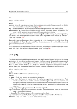 Capítulo 11. Comandos de rede

156

ou
talk [usuário@host]
Onde:
usuário Nome de login do usuário que deseja iniciar a conversação. Este nome pode ser obtido
com o comando who (veja ‘who’ on page 153).
tty O nome de terminal onde o usuário está conectado, para iniciar uma conexão local.
usuário@host Se o usuário que deseja conversar estiver conectado em um computador remoto, você deve usar o nome do usuário@hosname do computador.
Após o talk ser iniciado, ele veriﬁcará se o usuário pode receber mensagens, em caso positivo,
ele enviará uma mensagem ao usuário dizendo como responder ao seu pedido de conversa.
Veja ‘who’ on page 153.
Para poder fazer a rolagem para cima e para baixo no talk, pressione CTRL+P(Previous - Tela
anterior) e CTRL+N (Next - Próxima tela). Você deve ter o daemon do talk instalado (talkd)
para receber requisições de conversa.
Você deve autorizar o recebimento de talks de outros usuários para que eles possam se comunicar com você , para detalhes veja o comando ‘mesg’ on page 141.

11.9

ping

Veriﬁca se um computador está disponível na rede. Este comando é muito utilizado por alguns
programas de conexão e administradores para veriﬁcar se uma determinada máquina está
conectada na rede e também para veriﬁcar o tempo de resposta de cada máquina da rede.
O ping envia pacotes ICMS ECHO_REQUEST para um computador, este quando recebe o
pacote envia uma resposta ao endereço de origem avisando que está disponível na rede.
ping [opções][IP/DNS]
onde:
IP/dns Endereço IP ou nome DNS do endereço.
opções
-c [num ] Envia num pacotes ao computador de destino.
-f Flood ping. Envia novos pacotes antes de receber a resposta do pacote anterior. Para
cada requisição enviada, um “.” é mostrado na tela e para cada resposta recebida, um
backspace é mostrado. Somente o usuário root pode utilizar esta opção e pode te auxiliar
muito na detecção de erros de transmissão de pacotes em interfaces das máquinas em
sua rede.
-i [seg ] Aguarda [seg] segundos antes de enviar cada pacote.
-q Não mostra as requisições enquanto são enviadas, somente mostra as linhas de sumário no
inicio e término do programa.
-s [tamanho ] Especiﬁca o tamanho do pacote que será enviado.
-v, –verbose Saída detalhada, tanto os pacotes enviados como recebidos são listados.
Exemplo: ping 192.168.1.1, ping www.debian.org.

 