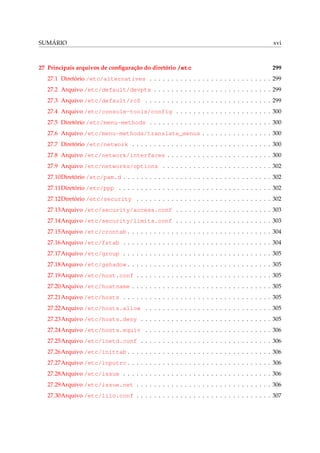 SUMÁRIO

xvi

27 Principais arquivos de conﬁguração do diretório /etc

299

27.1 Diretório /etc/alternatives . . . . . . . . . . . . . . . . . . . . . . . . . . . . 299
27.2 Arquivo /etc/default/devpts . . . . . . . . . . . . . . . . . . . . . . . . . . . 299
27.3 Arquivo /etc/default/rcS . . . . . . . . . . . . . . . . . . . . . . . . . . . . . 299
27.4 Arquivo /etc/console-tools/config . . . . . . . . . . . . . . . . . . . . . . 300
27.5 Diretório /etc/menu-methods . . . . . . . . . . . . . . . . . . . . . . . . . . . . 300
27.6 Arquivo /etc/menu-methods/translate_menus . . . . . . . . . . . . . . . . 300
27.7 Diretório /etc/network . . . . . . . . . . . . . . . . . . . . . . . . . . . . . . . . 300
27.8 Arquivo /etc/network/interfaces . . . . . . . . . . . . . . . . . . . . . . . . 300
27.9 Arquivo /etc/networks/options . . . . . . . . . . . . . . . . . . . . . . . . . 302
27.10Diretório /etc/pam.d . . . . . . . . . . . . . . . . . . . . . . . . . . . . . . . . . . 302
27.11Diretório /etc/ppp . . . . . . . . . . . . . . . . . . . . . . . . . . . . . . . . . . . 302
27.12Diretório /etc/security . . . . . . . . . . . . . . . . . . . . . . . . . . . . . . . 302
27.13Arquivo /etc/security/access.conf . . . . . . . . . . . . . . . . . . . . . . 303
27.14Arquivo /etc/security/limits.conf . . . . . . . . . . . . . . . . . . . . . . 303
27.15Arquivo /etc/crontab . . . . . . . . . . . . . . . . . . . . . . . . . . . . . . . . . 304
27.16Arquivo /etc/fstab . . . . . . . . . . . . . . . . . . . . . . . . . . . . . . . . . . 304
27.17Arquivo /etc/group . . . . . . . . . . . . . . . . . . . . . . . . . . . . . . . . . . 305
27.18Arquivo /etc/gshadow . . . . . . . . . . . . . . . . . . . . . . . . . . . . . . . . . 305
27.19Arquivo /etc/host.conf . . . . . . . . . . . . . . . . . . . . . . . . . . . . . . . 305
27.20Arquivo /etc/hostname . . . . . . . . . . . . . . . . . . . . . . . . . . . . . . . . 305
27.21Arquivo /etc/hosts . . . . . . . . . . . . . . . . . . . . . . . . . . . . . . . . . . 305
27.22Arquivo /etc/hosts.allow . . . . . . . . . . . . . . . . . . . . . . . . . . . . . 305
27.23Arquivo /etc/hosts.deny . . . . . . . . . . . . . . . . . . . . . . . . . . . . . . 305
27.24Arquivo /etc/hosts.equiv . . . . . . . . . . . . . . . . . . . . . . . . . . . . . 306
27.25Arquivo /etc/inetd.conf . . . . . . . . . . . . . . . . . . . . . . . . . . . . . . 306
27.26Arquivo /etc/inittab . . . . . . . . . . . . . . . . . . . . . . . . . . . . . . . . . 306
27.27Arquivo /etc/inputrc . . . . . . . . . . . . . . . . . . . . . . . . . . . . . . . . . 306
27.28Arquivo /etc/issue . . . . . . . . . . . . . . . . . . . . . . . . . . . . . . . . . . 306
27.29Arquivo /etc/issue.net . . . . . . . . . . . . . . . . . . . . . . . . . . . . . . . 306
27.30Arquivo /etc/lilo.conf . . . . . . . . . . . . . . . . . . . . . . . . . . . . . . . 307

 