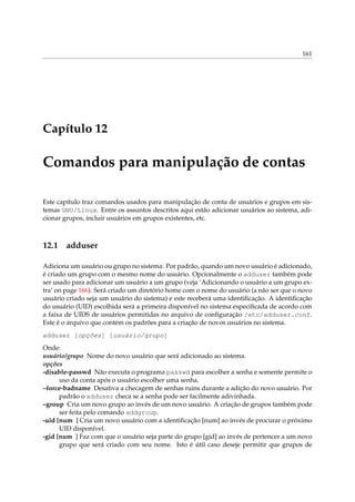 161

Capítulo 12

Comandos para manipulação de contas
Este capítulo traz comandos usados para manipulação de conta de usuários e grupos em sistemas GNU/Linux. Entre os assuntos descritos aqui estão adicionar usuários ao sistema, adicionar grupos, incluir usuários em grupos existentes, etc.

12.1

adduser

Adiciona um usuário ou grupo no sistema. Por padrão, quando um novo usuário é adicionado,
é criado um grupo com o mesmo nome do usuário. Opcionalmente o adduser também pode
ser usado para adicionar um usuário a um grupo (veja ‘Adicionando o usuário a um grupo extra’ on page 166). Será criado um diretório home com o nome do usuário (a não ser que o novo
usuário criado seja um usuário do sistema) e este receberá uma identiﬁcação. A identiﬁcação
do usuário (UID) escolhida será a primeira disponível no sistema especiﬁcada de acordo com
a faixa de UIDS de usuários permitidas no arquivo de conﬁguração /etc/adduser.conf.
Este é o arquivo que contém os padrões para a criação de novos usuários no sistema.
adduser [opções] [usuário/grupo]
Onde:
usuário/grupo Nome do novo usuário que será adicionado ao sistema.
opções
-disable-passwd Não executa o programa passwd para escolher a senha e somente permite o
uso da conta após o usuário escolher uma senha.
–force-badname Desativa a checagem de senhas ruins durante a adição do novo usuário. Por
padrão o adduser checa se a senha pode ser facilmente adivinhada.
–group Cria um novo grupo ao invés de um novo usuário. A criação de grupos também pode
ser feita pelo comando addgroup.
-uid [num ] Cria um novo usuário com a identiﬁcação [num] ao invés de procurar o próximo
UID disponível.
-gid [num ] Faz com que o usuário seja parte do grupo [gid] ao invés de pertencer a um novo
grupo que será criado com seu nome. Isto é útil caso deseje permitir que grupos de

 
