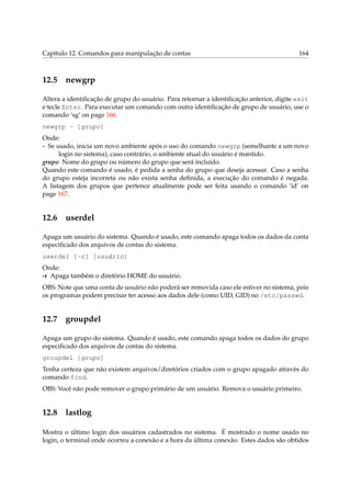 Capítulo 12. Comandos para manipulação de contas

12.5

164

newgrp

Altera a identiﬁcação de grupo do usuário. Para retornar a identiﬁcação anterior, digite exit
e tecle Enter. Para executar um comando com outra identiﬁcação de grupo de usuário, use o
comando ‘sg’ on page 166.
newgrp - [grupo]
Onde:
- Se usado, inicia um novo ambiente após o uso do comando newgrp (semelhante a um novo
login no sistema), caso contrário, o ambiente atual do usuário é mantido.
grupo Nome do grupo ou número do grupo que será incluído.
Quando este comando é usado, é pedida a senha do grupo que deseja acessar. Caso a senha
do grupo esteja incorreta ou não exista senha deﬁnida, a execução do comando é negada.
A listagem dos grupos que pertence atualmente pode ser feita usando o comando ‘id’ on
page 167.

12.6

userdel

Apaga um usuário do sistema. Quando é usado, este comando apaga todos os dados da conta
especiﬁcado dos arquivos de contas do sistema.
userdel [-r] [usuário]
Onde:
-r Apaga também o diretório HOME do usuário.
OBS: Note que uma conta de usuário não poderá ser removida caso ele estiver no sistema, pois
os programas podem precisar ter acesso aos dados dele (como UID, GID) no /etc/passwd.

12.7

groupdel

Apaga um grupo do sistema. Quando é usado, este comando apaga todos os dados do grupo
especiﬁcado dos arquivos de contas do sistema.
groupdel [grupo]
Tenha certeza que não existem arquivos/diretórios criados com o grupo apagado através do
comando find.
OBS: Você não pode remover o grupo primário de um usuário. Remova o usuário primeiro.

12.8

lastlog

Mostra o último login dos usuários cadastrados no sistema. É mostrado o nome usado no
login, o terminal onde ocorreu a conexão e a hora da última conexão. Estes dados são obtidos

 