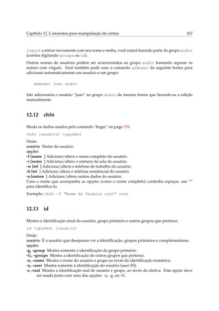 Capítulo 12. Comandos para manipulação de contas

167

logout e entrar novamente com seu nome e senha, você estará fazendo parte do grupo audio
(conﬁra digitando groups ou id).
Outros nomes de usuários podem ser acrescentados ao grupo audio bastando separar os
nomes com vírgula. Você também pode usar o comando adduser da seguinte forma para
adicionar automaticamente um usuário a um grupo:
adduser joao audio
Isto adicionaria o usuário “joao” ao grupo audio da mesma forma que fazendo-se a edição
manualmente.

12.12

chfn

Muda os dados usados pelo comando ‘ﬁnger’ on page 154.
chfn [usuário] [opções]
Onde:
usuário Nome do usuário.
opções
-f [nome ] Adiciona/altera o nome completo do usuário.
-r [nome ] Adiciona/altera o número da sala do usuário.
-w [tel ] Adiciona/altera o telefone de trabalho do usuário.
-h [tel ] Adiciona/altera o telefone residencial do usuário.
-o [outros ] Adiciona/altera outros dados do usuário.
Caso o nome que acompanha as opções (como o nome completo) contenha espaços, use “”
para identiﬁca-lo.
Exemplo: chfn -f “Nome do Usuário root” root

12.13

id

Mostra a identiﬁcação atual do usuário, grupo primário e outros grupos que pertence.
id [opções] [usuário]
Onde:
usuário É o usuário que desejamos ver a identiﬁcação, grupos primários e complementares.
opções
-g, –group Mostra somente a identiﬁcação do grupo primário.
-G, –groups Mostra a identiﬁcação de outros grupos que pertence.
-n, –name Mostra o nome do usuário e grupo ao invés da identiﬁcação numérica.
-u, –user Mostra somente a identiﬁcação do usuário (user ID).
-r, –real Mostra a identiﬁcação real de usuário e grupo, ao invés da efetiva. Esta opção deve
ser usada junto com uma das opções: -u, -g, ou -G.

 