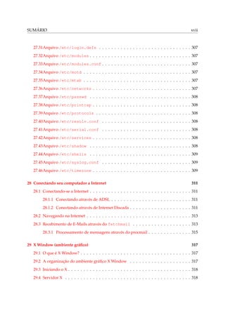 SUMÁRIO

xvii

27.31Arquivo /etc/login.defs . . . . . . . . . . . . . . . . . . . . . . . . . . . . . . 307
27.32Arquivo /etc/modules . . . . . . . . . . . . . . . . . . . . . . . . . . . . . . . . . 307
27.33Arquivo /etc/modules.conf . . . . . . . . . . . . . . . . . . . . . . . . . . . . . 307
27.34Arquivo /etc/motd . . . . . . . . . . . . . . . . . . . . . . . . . . . . . . . . . . . 307
27.35Arquivo /etc/mtab . . . . . . . . . . . . . . . . . . . . . . . . . . . . . . . . . . . 307
27.36Arquivo /etc/networks . . . . . . . . . . . . . . . . . . . . . . . . . . . . . . . . 307
27.37Arquivo /etc/passwd . . . . . . . . . . . . . . . . . . . . . . . . . . . . . . . . . 308
27.38Arquivo /etc/printcap . . . . . . . . . . . . . . . . . . . . . . . . . . . . . . . . 308
27.39Arquivo /etc/protocols . . . . . . . . . . . . . . . . . . . . . . . . . . . . . . . 308
27.40Arquivo /etc/resolv.conf . . . . . . . . . . . . . . . . . . . . . . . . . . . . . 308
27.41Arquivo /etc/serial.conf . . . . . . . . . . . . . . . . . . . . . . . . . . . . . 308
27.42Arquivo /etc/services . . . . . . . . . . . . . . . . . . . . . . . . . . . . . . . . 308
27.43Arquivo /etc/shadow . . . . . . . . . . . . . . . . . . . . . . . . . . . . . . . . . 308
27.44Arquivo /etc/shells . . . . . . . . . . . . . . . . . . . . . . . . . . . . . . . . . 309
27.45Arquivo /etc/syslog.conf . . . . . . . . . . . . . . . . . . . . . . . . . . . . . 309
27.46Arquivo /etc/timezone . . . . . . . . . . . . . . . . . . . . . . . . . . . . . . . . 309
28 Conectando seu computador a Internet

311

28.1 Conectando-se a Internet . . . . . . . . . . . . . . . . . . . . . . . . . . . . . . . . . 311
28.1.1 Conectando através de ADSL . . . . . . . . . . . . . . . . . . . . . . . . . . 311
28.1.2 Conectando através de Internet Discada . . . . . . . . . . . . . . . . . . . . 311
28.2 Navegando na Internet . . . . . . . . . . . . . . . . . . . . . . . . . . . . . . . . . . 313
28.3 Recebimento de E-Mails através do fetchmail . . . . . . . . . . . . . . . . . . . 313
28.3.1 Processamento de mensagens através do procmail . . . . . . . . . . . . . . 315
29 X Window (ambiente gráﬁco)

317

29.1 O que é X Window? . . . . . . . . . . . . . . . . . . . . . . . . . . . . . . . . . . . . 317
29.2 A organização do ambiente gráﬁco X Window . . . . . . . . . . . . . . . . . . . . 317
29.3 Iniciando o X . . . . . . . . . . . . . . . . . . . . . . . . . . . . . . . . . . . . . . . . 318
29.4 Servidor X . . . . . . . . . . . . . . . . . . . . . . . . . . . . . . . . . . . . . . . . . 318

 