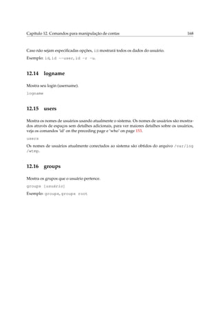 Capítulo 12. Comandos para manipulação de contas

168

Caso não sejam especiﬁcadas opções, id mostrará todos os dados do usuário.
Exemplo: id, id --user, id -r -u.

12.14

logname

Mostra seu login (username).
logname

12.15

users

Mostra os nomes de usuários usando atualmente o sistema. Os nomes de usuários são mostrados através de espaços sem detalhes adicionais, para ver maiores detalhes sobre os usuários,
veja os comandos ‘id’ on the preceding page e ‘who’ on page 153.
users
Os nomes de usuários atualmente conectados ao sistema são obtidos do arquivo /var/log
/wtmp.

12.16

groups

Mostra os grupos que o usuário pertence.
groups [usuário]
Exemplo: groups, groups root

 