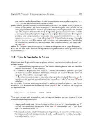 Capítulo 13. Permissões de acesso a arquivos e diretórios

170

que contém a senha do usuário encriptada (que pode estar armazenada no arquivo /etc
/passwd caso não estiver usando senhas ocultas).
grupo Permite que vários usuários diferentes tenham acesso a um mesmo arquivo (já que somente o dono poderia ter acesso ao arquivo). Cada usuário pode fazer parte de um ou
mais grupos e então acessar arquivos que pertençam ao mesmo grupo que o seu (mesmo
que estes arquivos tenham outro dono). Por padrão, quando um novo usuário é criado
e não especiﬁcar nenhum grupo, ele pertencerá ao grupo de mesmo nome do seu grupo
primário (este comportamento é controlado pelo parametro USERGROUPS=yes do arquivo /etc/adduser.conf, veja ‘id’ on page 167). A identiﬁcação do grupo é chamada
de GID (group id). Um usuário pode pertencer a um ou mais grupos. Para detalhes
de como incluir o usuário em mais grupos veja ‘Adicionando o usuário a um grupo extra’
on page 166.
outros É a categoria de usuários que não são donos ou não pertencem ao grupo do arquivo.
Cada um dos tipos acima possuem três tipos básicos de permissões de acesso que serão vistas
na próxima seção.

13.2

Tipos de Permissões de Acesso

Quanto aos tipos de permissões que se aplicam ao dono, grupo e outros usuários, temos 3 permissões básicas:
• r - Permissão de leitura para arquivos. Caso for um diretório, permite listar seu conteúdo
(através do comando ls, por exemplo).
• w - Permissão de gravação para arquivos. Caso for um diretório, permite a gravação
de arquivos ou outros diretórios dentro dele. Para que um arquivo/diretório possa ser
apagado, é necessário o acesso a gravação.
• x - Permite executar um arquivo (caso seja um programa executável). Caso seja um diretório, permite que seja acessado através do comando cd (veja ‘cd’ on page 125 para
detalhes).
As permissões de acesso a um arquivo/diretório podem ser visualizadas com o uso do comando ls -la. Para maiores detalhes veja ‘ls’ on page 123. As 3 letras (rwx) são agrupadas
da seguinte forma:
-rwxr-xr--

gleydson

users

teste

Virou uma bagunça não? Vou explicar cada parte para entender o que quer dizer as 10 letras
acima (da esquerda para a direita):
• A primeira letra diz qual é o tipo do arquivo. Caso tiver um “d” é um diretório, um “l”
um link a um arquivo no sistema (veja ‘ln’ on page 132 para detalhes) , um “-” quer dizer
que é um arquivo comum, etc.
• Da segunda a quarta letra (rwx) dizem qual é a permissão de acesso ao dono do arquivo.
Neste caso gleydson ele tem a permissão de ler (r - read), gravar (w - write) e executar (x execute) o arquivo teste.

 