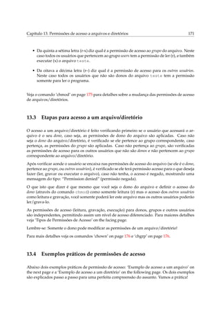 Capítulo 13. Permissões de acesso a arquivos e diretórios

171

• Da quinta a sétima letra (r-x) diz qual é a permissão de acesso ao grupo do arquivo. Neste
caso todos os usuários que pertencem ao grupo users tem a permissão de ler (r), e também
executar (x) o arquivo teste.
• Da oitava a décima letra (r–) diz qual é a permissão de acesso para os outros usuários.
Neste caso todos os usuários que não são donos do arquivo teste tem a permissão
somente para ler o programa.
Veja o comando ‘chmod’ on page 175 para detalhes sobre a mudança das permissões de acesso
de arquivos/diretórios.

13.3

Etapas para acesso a um arquivo/diretório

O acesso a um arquivo/diretório é feito veriﬁcando primeiro se o usuário que acessará o arquivo é o seu dono, caso seja, as permissões de dono do arquivo são aplicadas. Caso não
seja o dono do arquivo/diretório, é veriﬁcado se ele pertence ao grupo correspondente, caso
pertença, as permissões do grupo são aplicadas. Caso não pertença ao grupo, são veriﬁcadas
as permissões de acesso para os outros usuários que não são donos e não pertencem ao grupo
correspondente ao arquivo/diretório.
Após veriﬁcar aonde o usuário se encaixa nas permissões de acesso do arquivo (se ele é o dono,
pertence ao grupo, ou outros usuários), é veriﬁcado se ele terá permissão acesso para o que deseja
fazer (ler, gravar ou executar o arquivo), caso não tenha, o acesso é negado, mostrando uma
mensagem do tipo: “Permission denied” (permissão negada).
O que isto que dizer é que mesmo que você seja o dono do arquivo e deﬁnir o acesso do
dono (através do comando chmod) como somente leitura (r) mas o acesso dos outros usuários
como leitura e gravação, você somente poderá ler este arquivo mas os outros usuários poderão
ler/grava-lo.
As permissões de acesso (leitura, gravação, execução) para donos, grupos e outros usuários
são independentes, permitindo assim um nível de acesso diferenciado. Para maiores detalhes
veja ‘Tipos de Permissões de Acesso’ on the facing page.
Lembre-se: Somente o dono pode modiﬁcar as permissões de um arquivo/diretório!
Para mais detalhes veja os comandos ‘chown’ on page 176 e ‘chgrp’ on page 176.

13.4

Exemplos práticos de permissões de acesso

Abaixo dois exemplos práticos de permissão de acesso: ‘Exemplo de acesso a um arquivo’ on
the next page e a ‘Exemplo de acesso a um diretório’ on the following page. Os dois exemplos
são explicados passo a passo para uma perfeita compreensão do assunto. Vamos a prática!

 