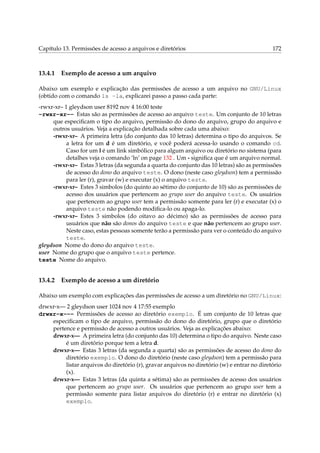 Capítulo 13. Permissões de acesso a arquivos e diretórios

13.4.1

172

Exemplo de acesso a um arquivo

Abaixo um exemplo e explicação das permissões de acesso a um arquivo no GNU/Linux
(obtido com o comando ls -la, explicarei passo a passo cada parte:
-rwxr-xr– 1 gleydson user 8192 nov 4 16:00 teste
-rwxr-xr-- Estas são as permissões de acesso ao arquivo teste. Um conjunto de 10 letras
que especiﬁcam o tipo do arquivo, permissão do dono do arquivo, grupo do arquivo e
outros usuários. Veja a explicação detalhada sobre cada uma abaixo:
-rwxr-xr– A primeira letra (do conjunto das 10 letras) determina o tipo do arquivos. Se
a letra for um d é um diretório, e você poderá acessa-lo usando o comando cd.
Caso for um l é um link simbólico para algum arquivo ou diretório no sistema (para
detalhes veja o comando ‘ln’ on page 132 . Um - signiﬁca que é um arquivo normal.
-rwxr-xr– Estas 3 letras (da segunda a quarta do conjunto das 10 letras) são as permissões
de acesso do dono do arquivo teste. O dono (neste caso gleydson) tem a permissão
para ler (r), gravar (w) e executar (x) o arquivo teste.
-rwxr-xr– Estes 3 simbolos (do quinto ao sétimo do conjunto de 10) são as permissões de
acesso dos usuários que pertencem ao grupo user do arquivo teste. Os usuários
que pertencem ao grupo user tem a permissão somente para ler (r) e executar (x) o
arquivo teste não podendo modiﬁca-lo ou apaga-lo.
-rwxr-xr– Estes 3 simbolos (do oitavo ao décimo) são as permissões de acesso para
usuários que não são donos do arquivo teste e que não pertencem ao grupo user.
Neste caso, estas pessoas somente terão a permissão para ver o conteúdo do arquivo
teste.
gleydson Nome do dono do arquivo teste.
user Nome do grupo que o arquivo teste pertence.
teste Nome do arquivo.

13.4.2

Exemplo de acesso a um diretório

Abaixo um exemplo com explicações das permissões de acesso a um diretório no GNU/Linux:
drwxr-x— 2 gleydson user 1024 nov 4 17:55 exemplo
drwxr-x--- Permissões de acesso ao diretório exemplo. É um conjunto de 10 letras que
especiﬁcam o tipo de arquivo, permissão do dono do diretório, grupo que o diretório
pertence e permissão de acesso a outros usuários. Veja as explicações abaixo:
drwxr-x— A primeira letra (do conjunto das 10) determina o tipo do arquivo. Neste caso
é um diretório porque tem a letra d.
drwxr-x— Estas 3 letras (da segunda a quarta) são as permissões de acesso do dono do
diretório exemplo. O dono do diretório (neste caso gleydson) tem a permissão para
listar arquivos do diretório (r), gravar arquivos no diretório (w) e entrar no diretório
(x).
drwxr-x— Estas 3 letras (da quinta a sétima) são as permissões de acesso dos usuários
que pertencem ao grupo user. Os usuários que pertencem ao grupo user tem a
permissão somente para listar arquivos do diretório (r) e entrar no diretório (x)
exemplo.

 