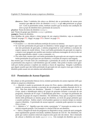 Capítulo 13. Permissões de acesso a arquivos e diretórios

173

drwxr-x— Estes 3 simbolos (do oitavo ao décimo) são as permissões de acesso para
usuários que não são donos do diretório exemplo e que não pertencem ao grupo
user. Com as permissões acima, nenhum usuário que se encaixe nas condições de
dono e grupo do diretório tem a permissão de acessa-lo.
gleydson Nome do dono do diretório exemplo.
user Nome do grupo que diretório exemplo pertence.
exemplo Nome do diretório.
Para detalhes de como alterar o dono/grupo de um arquivo/diretório, veja os comandos
‘chmod’ on page 175, ‘chgrp’ on page 176 e ‘chown’ on page 176.
OBSERVAÇÕES:
• O usuário root não tem nenhuma restrição de acesso ao sistema.
• Se você tem permissões de gravação no diretório e tentar apagar um arquivo que você
não tem permissão de gravação, o sistema perguntará se você conﬁrma a exclusão do
arquivo apesar do modo leitura. Caso você tenha permissões de gravação no arquivo,
o arquivo será apagado por padrão sem mostrar nenhuma mensagem de erro (a não ser
que seja especiﬁcada a opção -i com o comando rm).
• Por outro lado, mesmo que você tenha permissões de gravação em um arquivo mas não
tenha permissões de gravação em um diretório, a exclusão do arquivo será negada.
Isto mostra que é levado mais em consideração a permissão de acesso do diretório do que
as permissões dos arquivos e sub-diretórios que ele contém. Este ponto é muitas vezes ignorado por muitas pessoas e expõem seu sistema a riscos de segurança. Imagine o problema
que algum usuário que não tenha permissão de gravação em um arquivo mas que a tenha no
diretório pode causar em um sistema mal administrado.

13.5

Permissões de Acesso Especiais

Em adição as três permissões básicas (rwx), existem permissões de acesso especiais (stX) que
afetam os arquivos e diretórios:
• s - Quando é usado na permissão de acesso do Dono, ajusta a identiﬁcação efetiva do
usuário do processo durante a execução de um programa, também chamado de bit setuid. Não tem efeito em diretórios. Quando s é usado na permissão de acesso do
Grupo, ajusta a identiﬁcação efetiva do grupo do processo durante a execução de um
programa, chamado de bit setgid. É identiﬁcado pela letra s no lugar da permissão de
execução do grupo do arquivo/diretório. Em diretórios, força que os arquivos criados
dentro dele pertençam ao mesmo grupo do diretório, ao invés do grupo primário que
o usuário pertence. Ambos setgid e setuid podem aparecer ao mesmo tempo no mesmo
arquivo/diretório. A permissão de acesso especial s somente pode aparecer no campo
Dono e Grupo.
• S - Idêntico a “s”. Signiﬁca que não existe a permissão “x” (execução ou entrar no diretório) naquela posição. Um exemplo é o chmod 2760 em um diretório.
• t - Salva a imagem do texto do programa no dispositivo swap, assim ele será carregado
mais rapidamente quando executado, também chamado de stick bit. Em diretórios, impede que outros usuários removam arquivos dos quais não são donos. Isto é chamado
de colocar o diretório em modo append-only. Um exemplo de diretório que se en-

 