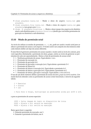 Capítulo 13. Permissões de acesso a arquivos e diretórios

177

• chown gleydson teste.txt - Muda o dono do arquivo teste.txt para
gleydson.
• chown gleydson.foca teste.txt - Muda o dono do arquivo teste.txt para
gleydson e seu grupo para foca.
• chown -R gleydson.focalinux * - Muda o dono/grupo dos arquivos do diretório
atual e sub-diretórios para gleydson/focalinux (desde que você tenha permissões de
gravação no diretórios e sub-diretórios).

13.10

Modo de permissão octal

Ao invés de utilizar os modos de permissão +r, -r, etc, pode ser usado o modo octal para se
alterar a permissão de acesso a um arquivo. O modo octal é um conjunto de oito números onde
cada número deﬁne um tipo de acesso diferente.
É mais ﬂexível gerenciar permissões de acesso usando o modo octal ao invés do comum, pois
você especiﬁca diretamente a permissão do dono, grupo, outros ao invés de gerenciar as permissões de cada um separadamente. Abaixo a lista de permissões de acesso octal:
• 0 - Nenhuma permissão de acesso. Equivalente a -rwx.
• 1 - Permissão de execução (x).
• 2 - Permissão de gravação (w).
• 3 - Permissão de gravação e execução (wx). Equivalente a permissão 2+1
• 4 - Permissão de leitura (r).
• 5 - Permissão de leitura e execução (rx). Equivalente a permissão 4+1
• 6 - Permissão de leitura e gravação (rw). Equivalente a permissão 4+2
• 7 - Permissão de leitura, gravação e execução. Equivalente a +rwx (4+2+1).
O uso de um deste números deﬁne a permissão de acesso do dono, grupo ou outros usuários. Um
modo fácil de entender como as permissões de acesso octais funcionam, é através da seguinte
tabela:
1 = Executar
2 = Gravar
4 = Ler
* Para Dono e Grupo, multiplique as permissões acima por x100 e x10.
e para as permissões de acesso especiais:
1000 = Salva imagem do texto no dispositivo de troca
2000 = Ajusta o bit setgid na execução
4000 = Ajusta o bit setuid na execução
Basta agora fazer o seguinte:
• Somente permissão de execução, use 1.
• Somente a permissão de leitura, use 4.

 
