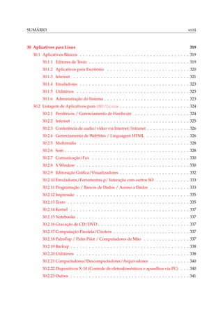 SUMÁRIO

30 Aplicativos para Linux

xviii

319

30.1 Aplicativos Básicos . . . . . . . . . . . . . . . . . . . . . . . . . . . . . . . . . . . . 319
30.1.1 Editores de Texto . . . . . . . . . . . . . . . . . . . . . . . . . . . . . . . . . 319
30.1.2 Aplicativos para Escritório . . . . . . . . . . . . . . . . . . . . . . . . . . . 320
30.1.3 Internet . . . . . . . . . . . . . . . . . . . . . . . . . . . . . . . . . . . . . . 321
30.1.4 Emuladores . . . . . . . . . . . . . . . . . . . . . . . . . . . . . . . . . . . . 323
30.1.5 Utilitários . . . . . . . . . . . . . . . . . . . . . . . . . . . . . . . . . . . . . 323
30.1.6 Administração do Sistema . . . . . . . . . . . . . . . . . . . . . . . . . . . . 323
30.2 Listagem de Aplicativos para GNU/Linux . . . . . . . . . . . . . . . . . . . . . . . 324
30.2.1 Periféricos / Gerenciamento de Hardware . . . . . . . . . . . . . . . . . . 324
30.2.2 Internet . . . . . . . . . . . . . . . . . . . . . . . . . . . . . . . . . . . . . . 325
30.2.3 Conferência de audio/vídeo via Internet/Intranet . . . . . . . . . . . . . . 326
30.2.4 Gerenciamento de WebSites / Linguagem HTML . . . . . . . . . . . . . . 326
30.2.5 Multimídia . . . . . . . . . . . . . . . . . . . . . . . . . . . . . . . . . . . . 328
30.2.6 Som . . . . . . . . . . . . . . . . . . . . . . . . . . . . . . . . . . . . . . . . . 328
30.2.7 Comunicação/Fax . . . . . . . . . . . . . . . . . . . . . . . . . . . . . . . . 330
30.2.8 X Window . . . . . . . . . . . . . . . . . . . . . . . . . . . . . . . . . . . . . 330
30.2.9 Editoração Gráﬁca/Visualizadores . . . . . . . . . . . . . . . . . . . . . . . 332
30.2.10 Emuladores/Ferramentas p/ Interação com outros SO . . . . . . . . . . . 333
30.2.11 Programação / Bancos de Dados / Acesso a Dados . . . . . . . . . . . . . 333
30.2.12 Impressão . . . . . . . . . . . . . . . . . . . . . . . . . . . . . . . . . . . . . 335
30.2.13 Texto . . . . . . . . . . . . . . . . . . . . . . . . . . . . . . . . . . . . . . . . 335
30.2.14 Kernel . . . . . . . . . . . . . . . . . . . . . . . . . . . . . . . . . . . . . . . 337
30.2.15 Notebooks . . . . . . . . . . . . . . . . . . . . . . . . . . . . . . . . . . . . . 337
30.2.16 Gravação de CD/DVD . . . . . . . . . . . . . . . . . . . . . . . . . . . . . . 337
30.2.17 Computação Paralela/Clusters . . . . . . . . . . . . . . . . . . . . . . . . . 337
30.2.18 PalmTop / Palm Pilot / Computadores de Mão . . . . . . . . . . . . . . . 337
30.2.19 Backup . . . . . . . . . . . . . . . . . . . . . . . . . . . . . . . . . . . . . . . 338
30.2.20 Utilitários . . . . . . . . . . . . . . . . . . . . . . . . . . . . . . . . . . . . . 338
30.2.21 Compactadores/Descompactadores/Arquivadores . . . . . . . . . . . . . 340
30.2.22 Dispositivos X-10 (Controle de eletrodomésticos e aparelhos via PC) . . . 340
30.2.23 Outros . . . . . . . . . . . . . . . . . . . . . . . . . . . . . . . . . . . . . . . 341

 