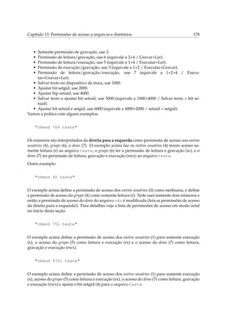 Capítulo 13. Permissões de acesso a arquivos e diretórios

178

•
•
•
•
•

Somente permissão de gravação, use 2.
Permissão de leitura/gravação, use 6 (equivale a 2+4 / Gravar+Ler).
Permissão de leitura/execução, use 5 (equivale a 1+4 / Executar+Ler).
Permissão de execução/gravação, use 3 (equivale a 1+2 / Executar+Gravar).
Permissão de leitura/gravação/execução, use 7 (equivale a 1+2+4 / Executar+Gravar+Ler).
• Salvar texto no dispositivo de troca, use 1000.
• Ajustar bit setgid, use 2000.
• Ajustar bip setuid, use 4000.
• Salvar texto e ajustar bit setuid, use 5000 (equivale a 1000+4000 / Salvar texto + bit setuid).
• Ajustar bit setuid e setgid, use 6000 (equivale a 4000+2000 / setuid + setgid).
Vamos a prática com alguns exemplos:
"chmod 764 teste"
Os números são interpretados da direita para a esquerda como permissão de acesso aos outros
usuários (4), grupo (6), e dono (7). O exemplo acima faz os outros usuários (4) terem acesso somente leitura (r) ao arquivo teste, o grupo (6) ter a permissão de leitura e gravação (w), e o
dono (7) ter permissão de leitura, gravação e execução (rwx) ao arquivo teste.
Outro exemplo:
"chmod 40 teste"
O exemplo acima deﬁne a permissão de acesso dos outros usuários (0) como nenhuma, e deﬁne
a permissão de acesso do grupo (4) como somente leitura (r). Note usei somente dois números e
então a permissão de acesso do dono do arquivo não é modiﬁcada (leia as permissões de acesso
da direita para a esquerda!). Para detalhes veja a lista de permissões de acesso em modo octal
no inicio desta seção.
"chmod 751 teste"
O exemplo acima deﬁne a permissão de acesso dos outros usuários (1) para somente execução
(x), o acesso do grupo (5) como leitura e execução (rx) e o acesso do dono (7) como leitura,
gravação e execução (rwx).
"chmod 4751 teste"
O exemplo acima deﬁne a permissão de acesso dos outros usuários (1) para somente execução
(x), acesso do grupo (5) como leitura e execução (rx), o acesso do dono (7) como leitura, gravação
e execução (rwx) e ajusta o bit setgid (4) para o arquivo teste.

 