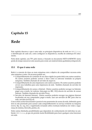 185

Capítulo 15

Rede
Este capítulo descreve o que é uma rede, os principais dispositivos de rede no GNU/Linux,
a identiﬁcação de cada um, como conﬁgurar os dispositivos, escolha de endereços IP, roteamento.
Parte deste capítulo, uns 70% pelo menos, é baseado no documento NET3-4-HOWTO. (seria
perda de tempo reescrever este assunto pois existe um material desta qualidade já disponível).

15.1

O que é uma rede

Rede é a conexão de duas ou mais máquinas com o objetivo de compartilhar recursos entre
uma máquina e outra. Os recursos podem ser:
• Compartilhamento do conteúdo de seu disco rígido (ou parte dele) com outros usuários.
Os outros usuários poderão acessar o disco como se estivesse instalado na própria
máquina). Também chamado de servidor de arquivos.
• Compartilhamento de uma impressora com outros usuários. Os outros usuários poderão
enviar seus trabalhos para uma impressora da rede. Também chamado de servidor de
impressão.
• Compartilhamento de acesso a Internet. Outros usuários poderão navegar na Internet,
pegar seus e-mails, ler noticias, bate-papo no IRC, ICQ através do servidor de acesso
Internet. Também chamado de servidor Proxy.
• Servidor de Internet/Intranet. Outros usuários poderão navegar nas páginas Internet
localizadas em seu computador, pegar e-mails, usar um servidor de IRC para chat na
rede, servidor de ICQ, etc
Com os ítens acima funcionando é possível criar permissões de acesso da rede, deﬁnindo quem
terá ou não permissão para acessar cada compartilhamento ou serviço existente na máquina
(www, ftp, irc, icq, etc), e registrando/avisando sobre eventuais tentativas de violar a segurança do sistema, ﬁrewalls, pontes, etc.
Entre outras ilimitadas possibilidades que dependem do conhecimento do indivíduo no ambiente GNU/Linux, já que ele permite muita ﬂexibilidade para fazer qualquer coisa funcionar
em rede.

 