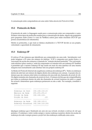 Capítulo 15. Rede

186

A comunicação entre computadores em uma rede é feita através do Protocolo de Rede.

15.2

Protocolo de Rede

O protocolo de rede é a linguagem usada para a comunicação entre um computador e outro.
Existem vários tipos de protocolos usados para a comunicação de dados, alguns são projetados
para pequenas redes (como é o caso do NetBios) outros para redes mundiais (TCP/IP que
possui características de roteamento).
Dentre os protocolos, o que mais se destaca atualmente é o TCP/IP devido ao seu projeto,
velocidade e capacidade de roteamento.

15.3

Endereço IP

O endereço IP são números que identiﬁcam seu computador em uma rede. Inicialmente você
pode imaginar o IP como um número de telefone. O IP é compostos por quatro bytes e a
convenção de escrita dos números é chamada de “notação decimal pontuada”. Por convenção,
cada interface (placa usada p/ rede) do computador ou roteador tem um endereço IP. Também
é permitido que o mesmo endereço IP seja usado em mais de uma interface de uma mesma
máquina mas normalmente cada interface tem seu próprio endereço IP.
As Redes do Protocolo Internet são seqüências contínuas de endereços IP’s. Todos os endereços
dentro da rede tem um número de dígitos dentro dos endereços em comum. A porção dos endereços que são comuns entre todos os endereços de uma rede são chamados de porção da rede.
Os dígitos restantes são chamados de porção dos hosts. O número de bits que são compartilhados
por todos os endereços dentro da rede são chamados de netmask (máscara da rede) e o papel
da netmask é determinar quais endereços pertencem ou não a rede. Por exemplo, considere o
seguinte:
----------------Endereço do Host
Máscara da Rede
Porção da Rede
Porção do Host
----------------Endereço da Rede
Endereço Broadcast
-----------------

--------------192.168.110.23
255.255.255.0
192.168.110.
.23
--------------192.168.110.0
192.168.110.255
---------------

Qualquer endereço que é ﬁnalizado em zero em sua netmask, revelará o endereço da rede que
pertence. O endereço e rede é então sempre o menor endereço numérico dentro da escalas de
endereços da rede e sempre possui a porção host dos endereços codiﬁcada como zeros.

 