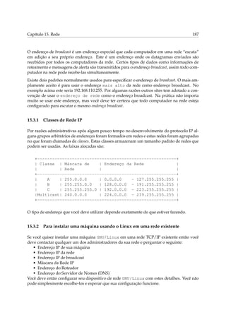 Capítulo 15. Rede

187

O endereço de broadcast é um endereço especial que cada computador em uma rede “escuta”
em adição a seu próprio endereço. Este é um endereço onde os datagramas enviados são
recebidos por todos os computadores da rede. Certos tipos de dados como informações de
roteamento e mensagens de alerta são transmitidos para o endereço broadcast, assim todo computador na rede pode recebe-las simultaneamente.
Existe dois padrões normalmente usados para especiﬁcar o endereço de broadcast. O mais amplamente aceito é para usar o endereço mais alto da rede como endereço broadcast. No
exemplo acima este seria 192.168.110.255. Por algumas razões outros sites tem adotado a convenção de usar o endereço de rede como o endereço broadcast. Na prática não importa
muito se usar este endereço, mas você deve ter certeza que todo computador na rede esteja
conﬁgurado para escutar o mesmo endereço broadcast.

15.3.1

Classes de Rede IP

Por razões administrativas após algum pouco tempo no desenvolvimento do protocolo IP alguns grupos arbitrários de endereços foram formados em redes e estas redes foram agrupadas
no que foram chamadas de classes. Estas classes armazenam um tamanho padrão de redes que
podem ser usadas. As faixas alocadas são:
+--------------------------------------------------------+
| Classe | Máscara de
| Endereço da Rede
|
|
| Rede
|
|
+--------------------------------------------------------+
|
A
| 255.0.0.0
| 0.0.0.0
- 127.255.255.255 |
|
B
| 255.255.0.0
| 128.0.0.0 - 191.255.255.255 |
|
C
| 255.255.255.0 | 192.0.0.0 - 223.255.255.255 |
|Multicast| 240.0.0.0
| 224.0.0.0 - 239.255.255.255 |
+--------------------------------------------------------+
O tipo de endereço que você deve utilizar depende exatamente do que estiver fazendo.

15.3.2

Para instalar uma máquina usando o Linux em uma rede existente

Se você quiser instalar uma máquina GNU/Linux em uma rede TCP/IP existente então você
deve contactar qualquer um dos administradores da sua rede e perguntar o seguinte:
• Endereço IP de sua máquina
• Endereço IP da rede
• Endereço IP de broadcast
• Máscara da Rede IP
• Endereço do Roteador
• Endereço do Servidor de Nomes (DNS)
Você deve então conﬁgurar seu dispositivo de rede GNU/Linux com estes detalhes. Você não
pode simplesmente escolhe-los e esperar que sua conﬁguração funcione.

 