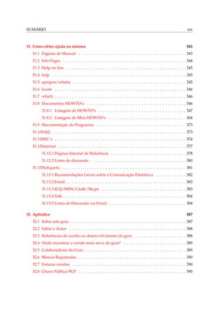 SUMÁRIO

xix

31 Como obter ajuda no sistema

343

31.1 Páginas de Manual . . . . . . . . . . . . . . . . . . . . . . . . . . . . . . . . . . . . 343
31.2 Info Pages . . . . . . . . . . . . . . . . . . . . . . . . . . . . . . . . . . . . . . . . . 344
31.3 Help on line . . . . . . . . . . . . . . . . . . . . . . . . . . . . . . . . . . . . . . . . 345
31.4 help . . . . . . . . . . . . . . . . . . . . . . . . . . . . . . . . . . . . . . . . . . . . . 345
31.5 apropos/whatis . . . . . . . . . . . . . . . . . . . . . . . . . . . . . . . . . . . . . . 345
31.6 locate . . . . . . . . . . . . . . . . . . . . . . . . . . . . . . . . . . . . . . . . . . . . 346
31.7 which . . . . . . . . . . . . . . . . . . . . . . . . . . . . . . . . . . . . . . . . . . . . 346
31.8 Documentos HOWTO’s . . . . . . . . . . . . . . . . . . . . . . . . . . . . . . . . . 346
31.8.1 Listagem de HOWTO’s . . . . . . . . . . . . . . . . . . . . . . . . . . . . . 347
31.8.2 Listagem de Mini-HOWTO’s . . . . . . . . . . . . . . . . . . . . . . . . . . 364
31.9 Documentação de Programas . . . . . . . . . . . . . . . . . . . . . . . . . . . . . . 373
31.10FAQ . . . . . . . . . . . . . . . . . . . . . . . . . . . . . . . . . . . . . . . . . . . . . 373
31.11RFC’s . . . . . . . . . . . . . . . . . . . . . . . . . . . . . . . . . . . . . . . . . . . . 374
31.12Internet . . . . . . . . . . . . . . . . . . . . . . . . . . . . . . . . . . . . . . . . . . . 377
31.12.1 Páginas Internet de Referência . . . . . . . . . . . . . . . . . . . . . . . . . 378
31.12.2 Listas de discussão . . . . . . . . . . . . . . . . . . . . . . . . . . . . . . . . 380
31.13Netiqueta . . . . . . . . . . . . . . . . . . . . . . . . . . . . . . . . . . . . . . . . . . 381
31.13.1 Recomendações Gerais sobre a Comunicação Eletrônica . . . . . . . . . . 382
31.13.2 Email . . . . . . . . . . . . . . . . . . . . . . . . . . . . . . . . . . . . . . . . 383
31.13.3 ICQ/MSN/Gtalk/Skype . . . . . . . . . . . . . . . . . . . . . . . . . . . . 383
31.13.4 Talk . . . . . . . . . . . . . . . . . . . . . . . . . . . . . . . . . . . . . . . . . 384
31.13.5 Listas de Discussão via Email . . . . . . . . . . . . . . . . . . . . . . . . . . 384
32 Apêndice

387

32.1 Sobre este guia . . . . . . . . . . . . . . . . . . . . . . . . . . . . . . . . . . . . . . . 387
32.2 Sobre o Autor . . . . . . . . . . . . . . . . . . . . . . . . . . . . . . . . . . . . . . . 388
32.3 Referências de auxílio ao desenvolvimento do guia . . . . . . . . . . . . . . . . . 388
32.4 Onde encontrar a versão mais nova do guia? . . . . . . . . . . . . . . . . . . . . . 389
32.5 Colaboradores do Guia . . . . . . . . . . . . . . . . . . . . . . . . . . . . . . . . . . 389
32.6 Marcas Registradas . . . . . . . . . . . . . . . . . . . . . . . . . . . . . . . . . . . . 390
32.7 Futuras versões . . . . . . . . . . . . . . . . . . . . . . . . . . . . . . . . . . . . . . 390
32.8 Chave Pública PGP . . . . . . . . . . . . . . . . . . . . . . . . . . . . . . . . . . . . 390

 