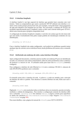 Capítulo 15. Rede

15.4.1

189

A interface loopback

A interface loopback é um tipo especial de interface que permite fazer conexões com você
mesmo. Todos os computadores que usam o protocolo TCP/IP utilizam esta interface e existem várias razões porque precisa fazer isto, por exemplo, você pode testar vários programas
de rede sem interferir com ninguém em sua rede. Por convenção, o endereço IP 127.0.0.1 foi
escolhido especiﬁcamente para a loopback, assim se abrir uma conexão telnet para 127.0.0.1,
abrirá uma conexão para o próprio computador local.
A conﬁguração da interface loopback é simples e você deve ter certeza que fez isto (mas note
que esta tarefa é normalmente feita pelos scripts padrões de inicialização existentes em sua
distribuição).
ifconfig lo 127.0.0.1
Caso a interface loopback não esteja conﬁgurada, você poderá ter problemas quando tentar
qualquer tipo de conexão com as interfaces locais, tendo problemas até mesmo com o comando
ping.

15.4.2

Atribuindo um endereço de rede a uma interface (ifconﬁg)

Após conﬁgurada ﬁsicamente, a interface precisa receber um endereço IP para ser identiﬁcada
na rede e se comunicar com outros computadores, além de outros parâmetros como o endereço
de broadcast e a máscara de rede. O comando usado para fazer isso é o ifconfig (interface
conﬁgure).
Para conﬁgurar a interface de rede Ethernet (eth0) com o endereço 192.168.1.1, máscara de
rede 255.255.255.0, podemos usar o comando:
ifconfig eth0 192.168.1.1 netmask 255.255.255.0 up
O comando acima ativa a interface de rede. A palavra up pode ser omitida, pois a ativação
da interface de rede é o padrão. Para desativar a mesma interface de rede, basta usar usar o
comando:
ifconfig eth0 down
Digitando ifconfig são mostradas todas as interfaces ativas no momento, pacotes enviados,
recebidos e colisões de datagramas. Para mostrar a conﬁguração somente da interface eth0,
use o comando: ifconfig eth0 Em sistemas Debian, o arquivo correto para especiﬁcar
os dados das interfaces é o /etc/network/interfaces (veja ‘Arquivo /etc/network
/interfaces’ on page 300).
Para mais detalhes, veja a página de manual do ifconfig ou o NET3-4-HOWTO.

 