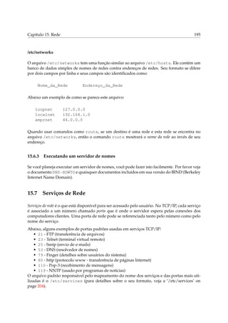 Capítulo 15. Rede

195

/etc/networks
O arquivo /etc/networks tem uma função similar ao arquivo /etc/hosts. Ele contém um
banco de dados simples de nomes de redes contra endereços de redes. Seu formato se difere
por dois campos por linha e seus campos são identiﬁcados como:
Nome_da_Rede

Endereço_da_Rede

Abaixo um exemplo de como se parece este arquivo:
loopnet
localnet
amprnet

127.0.0.0
192.168.1.0
44.0.0.0

Quando usar comandos como route, se um destino é uma rede e esta rede se encontra no
arquivo /etc/networks, então o comando route mostrará o nome da rede ao invés de seu
endereço.

15.6.3

Executando um servidor de nomes

Se você planeja executar um servidor de nomes, você pode fazer isto facilmente. Por favor veja
o documento DNS-HOWTO e quaisquer documentos incluídos em sua versão do BIND (Berkeley
Internet Name Domain).

15.7

Serviços de Rede

Serviços de rede é o que está disponível para ser acessado pelo usuário. No TCP/IP, cada serviço
é associado a um número chamado porta que é onde o servidor espera pelas conexões dos
computadores clientes. Uma porta de rede pode se referenciada tanto pelo número como pelo
nome do serviço.
Abaixo, alguns exemplos de portas padrões usadas em serviços TCP/IP:
• 21 - FTP (transferência de arquivos)
• 23 - Telnet (terminal virtual remoto)
• 25 - Smtp (envio de e-mails)
• 53 - DNS (resolvedor de nomes)
• 79 - Finger (detalhes sobre usuários do sistema)
• 80 - http (protocolo www - transferência de páginas Internet)
• 110 - Pop-3 (recebimento de mensagens)
• 119 - NNTP (usado por programas de noticias)
O arquivo padrão responsável pelo mapeamento do nome dos serviços e das portas mais utilizadas é o /etc/services (para detalhes sobre o seu formato, veja a ‘/etc/services’ on
page 204).

 