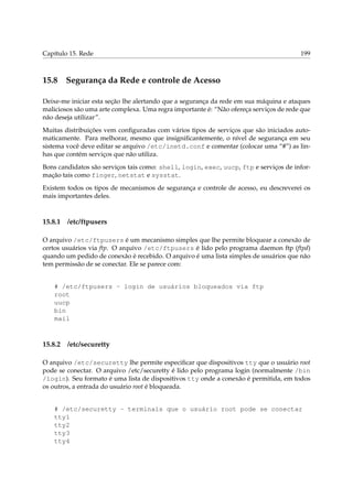 Capítulo 15. Rede

15.8

199

Segurança da Rede e controle de Acesso

Deixe-me iniciar esta seção lhe alertando que a segurança da rede em sua máquina e ataques
maliciosos são uma arte complexa. Uma regra importante é: “Não ofereça serviços de rede que
não deseja utilizar”.
Muitas distribuições vem conﬁguradas com vários tipos de serviços que são iniciados automaticamente. Para melhorar, mesmo que insigniﬁcantemente, o nível de segurança em seu
sistema você deve editar se arquivo /etc/inetd.conf e comentar (colocar uma “#”) as linhas que contém serviços que não utiliza.
Bons candidatos são serviços tais como: shell, login, exec, uucp, ftp e serviços de informação tais como finger, netstat e sysstat.
Existem todos os tipos de mecanismos de segurança e controle de acesso, eu descreverei os
mais importantes deles.

15.8.1

/etc/ftpusers

O arquivo /etc/ftpusers é um mecanismo simples que lhe permite bloquear a conexão de
certos usuários via ftp. O arquivo /etc/ftpusers é lido pelo programa daemon ftp (ftpd)
quando um pedido de conexão é recebido. O arquivo é uma lista simples de usuários que não
tem permissão de se conectar. Ele se parece com:

# /etc/ftpusers - login de usuários bloqueados via ftp
root
uucp
bin
mail

15.8.2

/etc/securetty

O arquivo /etc/securetty lhe permite especiﬁcar que dispositivos tty que o usuário root
pode se conectar. O arquivo /etc/securetty é lido pelo programa login (normalmente /bin
/login). Seu formato é uma lista de dispositivos tty onde a conexão é permitida, em todos
os outros, a entrada do usuário root é bloqueada.

# /etc/securetty - terminais que o usuário root pode se conectar
tty1
tty2
tty3
tty4

 