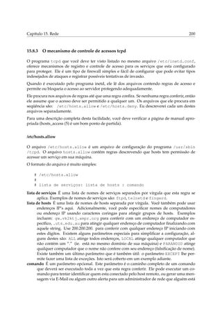 Capítulo 15. Rede

15.8.3

200

O mecanismo de controle de acessos tcpd

O programa tcpd que você deve ter visto listado no mesmo arquivo /etc/inetd.conf,
oferece mecanismos de registro e controle de acesso para os serviços que esta conﬁgurado
para proteger. Ele é um tipo de ﬁrewall simples e fácil de conﬁgurar que pode evitar tipos
indesejados de ataques e registrar possíveis tentativas de invasão.
Quando é executado pelo programa inetd, ele lê dos arquivos contendo regras de acesso e
permite ou bloqueia o acesso ao servidor protegendo adequadamente.
Ele procura nos arquivos de regras até que uma regra conﬁra. Se nenhuma regra conferir, então
ele assume que o acesso deve ser permitido a qualquer um. Os arquivos que ele procura em
seqüência são: /etc/hosts.allow e /etc/hosts.deny. Eu descreverei cada um destes
arquivos separadamente.
Para uma descrição completa desta facilidade, você deve veriﬁcar a página de manual apropriada (hosts_access (5) é um bom ponto de partida).
/etc/hosts.allow
O arquivo /etc/hosts.allow é um arquivo de conﬁguração do programa /usr/sbin
/tcpd. O arquivo hosts.allow contém regras descrevendo que hosts tem permissão de
acessar um serviço em sua máquina.
O formato do arquivo é muito simples:
# /etc/hosts.allow
#
# lista de serviços: lista de hosts : comando
lista de serviços É uma lista de nomes de serviços separados por vírgula que esta regra se
aplica. Exemplos de nomes de serviços são: ftpd, telnetd e fingerd.
lista de hosts É uma lista de nomes de hosts separada por vírgula. Você também pode usar
endereços IP’s aqui. Adicionalmente, você pode especiﬁcar nomes de computadores
ou endereço IP usando caracteres coringas para atingir grupos de hosts. Exemplos
incluem: gw.vk2ktj.ampr.org para conferir com um endereço de computador especíﬁco, .uts.edu.au para atingir qualquer endereço de computador ﬁnalizando com
aquele string. Use 200.200.200. para conferir com qualquer endereço IP iniciando com
estes dígitos. Existem alguns parâmetros especiais para simpliﬁcar a conﬁguração, alguns destes são: ALL atinge todos endereços, LOCAL atinge qualquer computador que
não contém um “.” (ie. está no mesmo domínio de sua máquina) e PARANOID atinge
qualquer computador que o nome não confere com seu endereço (falsiﬁcação de nome).
Existe também um último parâmetro que é também útil: o parâmetro EXCEPT lhe permite fazer uma lista de exceções. Isto será coberto em um exemplo adiante.
comando É um parâmetro opcional. Este parâmetro é o caminho completo de um comando
que deverá ser executado toda a vez que esta regra conferir. Ele pode executar um comando para tentar identiﬁcar quem esta conectado pelo host remoto, ou gerar uma mensagem via E-Mail ou algum outro alerta para um administrador de rede que alguém está

 