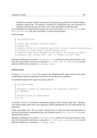 Capítulo 15. Rede

201

tentando se conectar. Existem um número de expansões que podem ser incluídas, alguns
exemplos comuns são: %h expande o endereço do computador que está conectado ou
endereço se ele não possuir um nome, %d o nome do daemon sendo chamado.
Se o computador tiver permissão de acessar um serviço através do /etc/hosts.allow, então
o /etc/hosts.deny não será consultado e o acesso será permitido.
Como exemplo:
# /etc/hosts.allow
#
# Permite que qualquer um envie e-mails
in.smtpd: ALL
# Permitir telnet e ftp somente para hosts locais e myhost.athome.org.au
in.telnetd, in.ftpd: LOCAL, myhost.athome.org.au
# Permitir finger para qualquer um mas manter um registro de quem é
in.fingerd: ALL: (finger @%h | mail -s "finger from %h" root)
Qualquer modiﬁcação no arquivo /etc/hosts.allow entrará em ação após reiniciar o daemon inetd. Isto pode ser feito com o comando kill -HUP [pid do inetd], o pid do inetd
pode ser obtido com o comando ps ax|grep inetd.
/etc/hosts.deny
O arquivo /etc/hosts.deny é um arquivo de conﬁguração das regras descrevendo quais
computadores não tem a permissão de acessar um serviço em sua máquina.
Um modelo simples deste arquivo se parece com isto:
# /etc/hosts.deny
#
# Bloqueia o acesso de computadores com endereços suspeitos
ALL: PARANOID
#
# Bloqueia todos os computadores
ALL: ALL
A entrada PARANOID é realmente redundante porque a outra entrada nega tudo. Qualquer
uma destas linhas pode fazer uma segurança padrão dependendo de seu requerimento em
particular.
Tendo um padrão ALL: ALL no arquivo /etc/hosts.deny e então ativando especiﬁcamente os
serviços e permitindo computadores que você deseja no arquivo /etc/hosts.allow é a conﬁguração mais segura.
Qualquer modiﬁcação no arquivo /etc/hosts.deny entrará em ação após reiniciar o daemon inetd. Isto pode ser feito com o comando kill -HUP [pid do inetd], o pid do inetd
pode ser obtido com o comando ps ax|grep inetd.

 