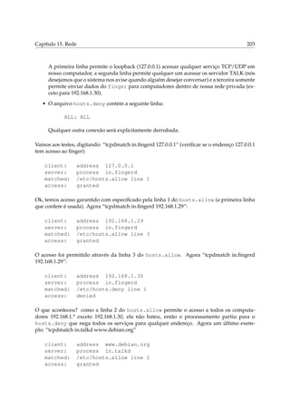 Capítulo 15. Rede

203

A primeira linha permite o loopback (127.0.0.1) acessar qualquer serviço TCP/UDP em
nosso computador, a segunda linha permite qualquer um acessar os servidor TALK (nós
desejamos que o sistema nos avise quando alguém desejar conversar) e a terceira somente
permite enviar dados do finger para computadores dentro de nossa rede privada (exceto para 192.168.1.30).
• O arquivo hosts.deny contém a seguinte linha:
ALL: ALL
Qualquer outra conexão será explicitamente derrubada.
Vamos aos testes, digitando: “tcpdmatch in.ﬁngerd 127.0.0.1” (veriﬁcar se o endereço 127.0.0.1
tem acesso ao ﬁnger):
client:
server:
matched:
access:

address 127.0.0.1
process in.fingerd
/etc/hosts.allow line 1
granted

Ok, temos acesso garantido com especiﬁcado pela linha 1 do hosts.allow (a primeira linha
que confere é usada). Agora “tcpdmatch in.ﬁngerd 192.168.1.29”:
client:
server:
matched:
access:

address 192.168.1.29
process in.fingerd
/etc/hosts.allow line 3
granted

O acesso foi permitido através da linha 3 do hosts.allow. Agora “tcpdmatch in.ﬁngerd
192.168.1.29”:
client:
server:
matched:
access:

address 192.168.1.30
process in.fingerd
/etc/hosts.deny line 1
denied

O que aconteceu? como a linha 2 do hosts.allow permite o acesso a todos os computadores 192.168.1.* exceto 192.168.1.30, ela não bateu, então o processamento partiu para o
hosts.deny que nega todos os serviços para qualquer endereço. Agora um último exemplo: “tcpdmatch in.talkd www.debian.org”
client:
server:
matched:
access:

address www.debian.org
process in.talkd
/etc/hosts.allow line 2
granted

 