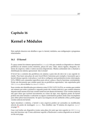207

Capítulo 16

Kernel e Módulos
Este capítulo descreve em detalhes o que é o kernel, módulos, sua conﬁguração e programas
relacionados.

16.1

O Kernel

É a peça central do sistema operacional (o Linux), é ele que controla os dispositivos e demais
periféricos do sistema (como memória, placas de som, vídeo, discos rígidos, disquetes, sistemas de arquivos, redes e outros recursos disponíveis). Muitos confundem isto e chamam a
distribuição de sistema operacional. Isto é errado!
O kernel faz o controle dos periféricos do sistema e para isto ele deve ter o seu suporte incluído. Para fazer uma placa de som Sound Blaster funcionar, por exemplo, é necessário que o
kernel ofereça suporte a este placa e você deve conﬁgurar seus parâmetros (como interrupção,
I/O e DMA) com comandos especíﬁcos para ativar a placa e faze-la funcionar corretamente.
Existe um documento que contém quais são os periféricos suportados/ não suportados pelo
GNU/Linux, ele se chama Hardware-HOWTO.
Suas versões são identiﬁcadas por números como 2.2.30, 2.4.33, 2.6.23.6, as versões que contém
um número par entre o primeiro e segundo ponto são versões estáveis e que contém números
ímpares neste mesmo local são versões instáveis (em desenvolvimento). Usar versões instáveis
não quer dizer que ocorrerá travamentos ou coisas do tipo, mas algumas partes do kernel
podem não estar testadas o suﬁciente ou alguns controladores podem ainda estar incompletos
para obter pleno funcionamento. Se opera sua máquina em um ambiente crítico, preﬁra pegar
versões estáveis do kernel.
Após inicializar o sistema, o kernel e seus arquivos podem ser acessados ou modiﬁcados
através do ponto de montagem /proc. Para detalhes veja ‘O sistema de arquivos /proc’
on page 78.
Caso você tenha um dispositivo (como uma placa de som) que tem suporte no GNU/Linux
mas não funciona veja ‘Como adicionar suporte a Hardwares e outros dispositivos no kernel’
on the next page.

 