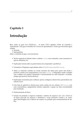 1

Capítulo 1

Introdução
Bem vindo ao guia Foca GNU/Linux. O nome FOCA signiﬁca FOnte de Consulta e
Aprendizado. Este guia é dividido em 3 níveis de aprendizado e versão que esta lendo agora
contém:
• Iniciante
• Intermediário
Entre o conteúdo do guia, você encontrará:
• Textos explicativos falando sobre o sistema Linux, seus comandos, como manusear arquivos, diretórios, etc.
• Explicações iniciais sobre as partes básicas do computador e periféricos
• Comandos e Programas equivalentes entre o DOS/Windows e o GNU/Linux
• Todos os materiais contidos na versão iniciante são ideais para quem está tendo o
primeiro contato com computadores e/ou com o Linux. A linguagem usada é simples
com o objetivo de explicar claramente o funcionamento de cada comando e evitando,
sempre que possível, termos técnicos
• Explicações necessárias para conhecer, operar, conﬁgurar, desenvolver, personalizar seu
sistema Linux.
• Uma lista de aplicativos clientes para serem usados em seu sistema GNU/Linux, com
suas características, equipamento mínimo requerido e espaço em disco recomendado
para instalação.
• Particionamento de disco
• Criação de partições e arquivos contendo o sistema de arquivos ext2, ext3, reiserfs ou
xfs (para gravação de arquivos e diretórios) e swap (memória virtual) e as vantagens/desvantagens de se utilizar um arquivo ou partição para armazenamento de dados.

 