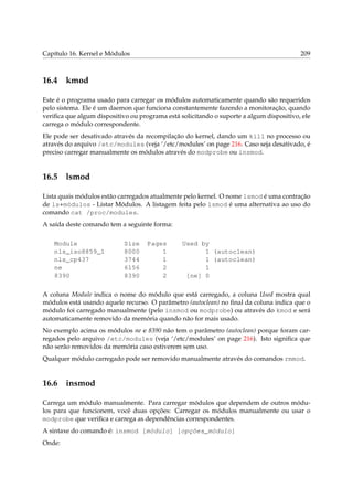 Capítulo 16. Kernel e Módulos

16.4

209

kmod

Este é o programa usado para carregar os módulos automaticamente quando são requeridos
pelo sistema. Ele é um daemon que funciona constantemente fazendo a monitoração, quando
veriﬁca que algum dispositivo ou programa está solicitando o suporte a algum dispositivo, ele
carrega o módulo correspondente.
Ele pode ser desativado através da recompilação do kernel, dando um kill no processo ou
através do arquivo /etc/modules (veja ‘/etc/modules’ on page 216. Caso seja desativado, é
preciso carregar manualmente os módulos através do modprobe ou insmod.

16.5

lsmod

Lista quais módulos estão carregados atualmente pelo kernel. O nome lsmod é uma contração
de ls+módulos - Listar Módulos. A listagem feita pelo lsmod é uma alternativa ao uso do
comando cat /proc/modules.
A saída deste comando tem a seguinte forma:
Module
nls_iso8859_1
nls_cp437
ne
8390

Size
8000
3744
6156
8390

Pages
1
1
2
2

Used by
1 (autoclean)
1 (autoclean)
1
[ne] 0

A coluna Module indica o nome do módulo que está carregado, a coluna Used mostra qual
módulos está usando aquele recurso. O parâmetro (autoclean) no ﬁnal da coluna indica que o
módulo foi carregado manualmente (pelo insmod ou modprobe) ou através do kmod e será
automaticamente removido da memória quando não for mais usado.
No exemplo acima os módulos ne e 8390 não tem o parâmetro (autoclean) porque foram carregados pelo arquivo /etc/modules (veja ‘/etc/modules’ on page 216). Isto signiﬁca que
não serão removidos da memória caso estiverem sem uso.
Qualquer módulo carregado pode ser removido manualmente através do comandos rmmod.

16.6

insmod

Carrega um módulo manualmente. Para carregar módulos que dependem de outros módulos para que funcionem, você duas opções: Carregar os módulos manualmente ou usar o
modprobe que veriﬁca e carrega as dependências correspondentes.
A sintaxe do comando é: insmod [módulo] [opções_módulo]
Onde:

 