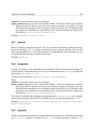 Capítulo 16. Kernel e Módulos

210

módulo É o nome do módulo que será carregado.
opções_módulo Opções que serão usadas pelo módulo. Variam de módulo para módulo,
alguns precisam de opções outros não, tente primeiro carregar sem opções, caso seja
mostrada uma mensagem de erro veriﬁque as opções usadas por ele. Para detalhes sobre
que opções são suportadas por cada módulo, veja a sua documentação no código fonte
do kernel em /usr/src/linux/Documentation
Exemplo: insmod ne io=0x300 irq=10

16.7

rmmod

Remove módulos carregados no kernel. Para ver os nomes dos módulos atualmente carregados no kernel digite lsmod e veriﬁque na primeira coluna o nome do módulo. Caso um módulo tenha dependências e você tentar remover suas dependências, uma mensagem de erro
será mostrada alertando que o módulo está em uso.
Exemplo: rmmod ne

16.8

modprobe

Carrega um módulo e suas dependências manualmente. Este comando permite carregar diversos módulos e dependências de uma só vez. O comportamento do modprobe é modiﬁcado
pelo arquivo /etc/modules.conf .
A sintaxe deste comando é: modprobe [módulo] [opções_módulo]
Onde:
módulo É o nome do módulo que será carregado.
opções_módulo Opções que serão usadas pelo módulo. Variam de módulo para módulo,
alguns precisam de opções outros não, tente primeiro carregar sem opções, caso seja
mostrada uma mensagem de erro veriﬁque as opções usadas por ele. Para detalhes sobre
que opções são suportadas por cada módulo, veja a sua documentação no código fonte
do kernel em /usr/src/linux/Documentation
Nem todos os módulos são carregados corretamente pelo modprobe, o plip, por exemplo,
mostra uma mensagem sobre porta I/O inválida mas não caso seja carregado pelo insmod.
Exemplo: modprobe ne io=0x300 irq=10, modprobe sb io=0x220 irq=5 dma=1
dma16=5 mpuio=0x330

16.9

depmod

Veriﬁca a dependência de módulos. As dependências dos módulos são veriﬁcadas pelos scripts
em /etc/init.d usando o comando depmod -a e o resultado gravado no arquivo /lib

 