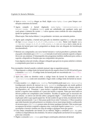 Capítulo 16. Kernel e Módulos

213

4 Após o make config chegar ao ﬁnal, digite make-kpkg clean para limpar construções anteriores do kernel.
5 Agora compile o kernel digitando make-kpkg --revision=teste.1.0
kernel-image. A palavra teste pode ser substituída por qualquer outra que
você quiser e número da versão 1.0 serve apenas como controle de suas compilações
(pode ser qualquer número).
Observação: Não inclua hífens (-) no parâmetro –revision, use somente pontos.
6 Agora após compilar, o kernel será gravado no diretório superior (..) com um nome
do tipo linux-image-2.6.23.6-i386_teste.1.0.deb. Basta você digitar dpkg
-i kernel-image-2.6.23.6-i386_teste.1.0.deb e o dpkg fará o resto da instalação do kernel para você e perguntará se deseja criar um disquete de inicialização
(recomendável).
7 Reinicie seu computador, seu novo kernel iniciará e você já perceberá a primeira diferença pela velocidade que o GNU/Linux é iniciado (você inclui somente suporte a dispositivos em seu sistema). O desempenho dos programas também melhorará pois cortou o
suporte a dispositivos/funções que seu computador não precisa.
Caso alguma coisa sair errada, coloque o disquete que gravou no passo anterior e reinicie
o computador para fazer as correções.
Para recompilar o kernel usando o método manual, siga os seguintes passos:
1 Descompacte o código fonte do kernel (através do arquivo linux-2.6.XX.XX.tar.bz2) para
o diretório /usr/src. O código fonte do kernel pode ser encontrado em ftp://ftp.
kernel.org/.
2 Após isto, entre no diretório onde o código fonte do kernel foi instalado com cd
/usr/src/linux (este será assumido o lugar onde o código fonte do kernel se encontra).
3 Como usuário root, digite make config. Você também pode usar make menuconfig
(conﬁguração através de menus) ou make xconfig (conﬁguração em modo gráﬁco)
mas precisará de pacotes adicionais. Serão feitas perguntas sobre se deseja suporte a
tal dispositivo, etc. Pressione Y para incluir o suporte diretamente no kernel, M para
incluir o suporte como módulo ou N para não incluir o suporte. Note que nem todos os
drivers podem ser compilados como módulos. Escolha as opções que se encaixam em
seu sistema. se estiver em dúvida sobre a pergunta digite ? e tecle Enter para ter uma
explicação sobre o que aquela opção faz. Se não souber do que se trata, recomendo incluir
a opção (pressionando Y ou M. Este passo pode levar entre 5 minutos e 1 Hora (usuários
que estão fazendo isto pela primeira vez tendem a levar mais tempo lendo e conhecendo
os recursos que o GNU/Linux possui antes de tomar qualquer decisão). Não se preocupe
se esquecer de incluir o suporte a alguma coisa, você pode repetir o passo make config,
recompilar o kernel e instalar em cima do antigo a qualquer hora que quiser.
4 Caso esteja compilando um kernel 2.4 ou inferior, Digite o comando make dep para
veriﬁcar as dependências dos módulos. Se estiver compilando um kernel 2.6 ou superior,
pule esse comando.
5 Digite o comando make clean para limpar construções anteriores do kernel.

 