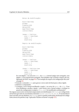 Capítulo 16. Kernel e Módulos

215

Antes da modificação:
boot=/dev/hda
prompt
timeout=200
delay=200
map=/boot/map
install=menu
image = /vmlinuz
root = /dev/hda1
label = 1
read-only
Depois da modificação:
boot=/dev/hda
prompt
timeout=200
delay=200
map=/boot/map
install=menu
image = /vmlinuz
root = /dev/hda1
label = 1
read-only
image = /vmlinuz-new
root = /dev/hda1
label = 2
read-only
Se você digitar 1 no aviso de boot: do Lilo, o kernel antigo será carregado, caso
digitar 2 o novo kernel será carregado. Para detalhes veja ‘Criando o arquivo de conﬁguração do LILO’ on page 89 e ‘Um exemplo do arquivo de conﬁguração lilo.conf’
on page 94.
5 Execute o comando lilo para gravar o novo setor de boot para o disco rígido.
6 Reinicie o computador
7 Carregue o novo kernel escolhendo a opção 2 no aviso de boot: do Lilo. Caso
tiver problemas, escolha a opção 1 para iniciar com o kernel antigo e veriﬁque os
passos de conﬁguração (o arquivo lilo.conf foi modiﬁcado corretamente?.
Em alguns casos (como nos kernels empacotados em distribuições GNU/Linux) o código fonte
do kernel é gravado em um diretório chamado kernel-source-xx.xx.xx. É recomendável
fazer um link com um diretório GNU/Linux, pois é o padrão usado pelas atualização do código
fonte através de patches (veja ‘Aplicando Patches no kernel’ on page 217).

 