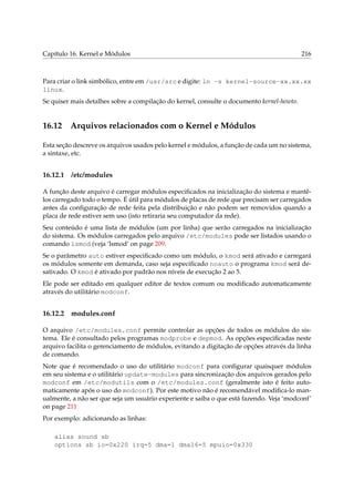 Capítulo 16. Kernel e Módulos

216

Para criar o link simbólico, entre em /usr/src e digite: ln -s kernel-source-xx.xx.xx
linux.
Se quiser mais detalhes sobre a compilação do kernel, consulte o documento kernel-howto.

16.12

Arquivos relacionados com o Kernel e Módulos

Esta seção descreve os arquivos usados pelo kernel e módulos, a função de cada um no sistema,
a sintaxe, etc.

16.12.1

/etc/modules

A função deste arquivo é carregar módulos especiﬁcados na inicialização do sistema e mantêlos carregado todo o tempo. É útil para módulos de placas de rede que precisam ser carregados
antes da conﬁguração de rede feita pela distribuição e não podem ser removidos quando a
placa de rede estiver sem uso (isto retiraria seu computador da rede).
Seu conteúdo é uma lista de módulos (um por linha) que serão carregados na inicialização
do sistema. Os módulos carregados pelo arquivo /etc/modules pode ser listados usando o
comando lsmod (veja ‘lsmod’ on page 209.
Se o parâmetro auto estiver especiﬁcado como um módulo, o kmod será ativado e carregará
os módulos somente em demanda, caso seja especiﬁcado noauto o programa kmod será desativado. O kmod é ativado por padrão nos níveis de execução 2 ao 5.
Ele pode ser editado em qualquer editor de textos comum ou modiﬁcado automaticamente
através do utilitário modconf.

16.12.2

modules.conf

O arquivo /etc/modules.conf permite controlar as opções de todos os módulos do sistema. Ele é consultado pelos programas modprobe e depmod. As opções especiﬁcadas neste
arquivo facilita o gerenciamento de módulos, evitando a digitação de opções através da linha
de comando.
Note que é recomendado o uso do utilitário modconf para conﬁgurar quaisquer módulos
em seu sistema e o utilitário update-modules para sincronização dos arquivos gerados pelo
modconf em /etc/modutils com o /etc/modules.conf (geralmente isto é feito automaticamente após o uso do modconf). Por este motivo não é recomendável modiﬁca-lo manualmente, a não ser que seja um usuário experiente e saiba o que está fazendo. Veja ‘modconf’
on page 211
Por exemplo: adicionando as linhas:
alias sound sb
options sb io=0x220 irq=5 dma=1 dma16=5 mpuio=0x330

 