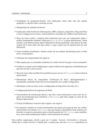 Capítulo 1. Introdução

2

• Compilação de programas/kernel, com explicações sobre cada uma das opções
ajudando-o a decidir sobre a inclusão ou não.
• Manipulação de módulos do kernel
• Explicações sobre hardwares (Interrupções, DMA, Jumpers, Jumperless, Plug-and-Play)
e como conﬁgura-los no Linux, valores padrões e resolução de conﬂitos entre hardwares.
• Dicas de como avaliar e comprar bons hardwares para que seu computador tenha o
melhor desempenho (também válido para DOS, Windows e outras plataformas). Desta
maneira você saberá porque alguns dispositivos de boa qualidade, como placas de rede,
custam até 3 vezes mais caro que outras e o que a placa traz de especial para ter este
diferencial.
• Como modiﬁcar facilmente o idioma usado em seu sistema (localização) para o modo
texto e modo gráﬁco.
• Utilização de compactadores de arquivos
• Mais opções para os comandos existentes na versão Iniciante do guia e novos comandos.
• Conhecer os arquivos de conﬁguração e arquivos básicos de segurança, entendendo para
que eles servem e como usa-los.
• Dicas de como saber escolher bons periféricos para uso no GNU/Linux e outros sistemas
operacionais
• Manutenção básica do computador (veriﬁcação do disco, desfragmentação) e
manutenção automática feita através dos programas de e scripts conﬁgurados.
• Introdução a rede no Linux (com a conﬁguração de dispositivos de rede, etc.).
• Conﬁgurações básicas de segurança de Rede
• Gerenciadores de inicialização (boot), o que são e como funcionam e como criar um arquivo de inicialização para inicializar o GNU/Linux pelo disco rígido ou mais de um
Sistema Operacional.
• Criação de Memória virtual no disco rígido e em arquivo.
• Os materiais contidos na versão intermediário são ideais para quem já tem um conhecimento básico do sistema GNU/Linux mas que deseja se aprofundar neste sistema conhecendo os arquivos necessários para o funcionamento do GNU/Linux, como modiﬁcalos e como estas modiﬁcações afetam o funcionamento do sistema.
Para melhor organização, dividi o guia em 3 versões: Iniciante, Intermediário e Avançado.
Sendo que a versão Iniciante é voltada para o usuário que não tem nenhuma experiência no

 