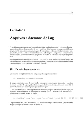 219

Capítulo 17

Arquivos e daemons de Log
A atividade dos programas são registradas em arquivos localizados em /var/log . Estes arquivos de registros são chamados de logs e contém a data, hora e a mensagem emitida pelo
programa (violações do sistema, mensagens de erro, alerta e outros eventos) entre outros campos. Enﬁm, muitos detalhes úteis ao administrador tanto para acompanhar o funcionamento
do seu sistema, comportamento dos programas ou ajudar na solução e prevenção de problemas.
Alguns programas como o Apache, exim, ircd e squid criam diversos arquivos de log e por
este motivo estes são organizados em sub-diretórios (a mesma técnica é usada nos arquivos de
conﬁguração em /etc, conforme a padrão FHS atual).

17.1

Formato do arquivo de log

Um arquivo de log é normalmente composto pelos seguintes campos:
Data|Hora|Máquina|daemon|mensagem
O campo máquina é o nome do computador que registrou a mensagem (a máquina pode atuar
como um servidor de logs registrando mensagens de diversos computadores em sua rede). O
campo daemon indica qual programa gravou a mensagem.
O uso dos utilitários do console pode ajudar muito na pesquisa e monitoração dos logs, por
exemplo, para obter todas as mensagens do daemon kernel da estação de trabalho wrk1,
eliminando os campos “wrk1” e “kernel”:
cat /var/log/*|grep ’wrk1’|grep ’kernel’|awk ’{print $1 $2 $3 $6 $7 $8 $9 $10
Os parâmetros “$1”, “$2” do comando awk indica que campos serão listados, (omitimos $4 e
$5 que são respectivamente “wrk1” e “kernel”).

 
