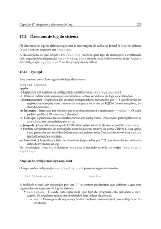 Capítulo 17. Arquivos e daemons de Log

17.2

220

Daemons de log do sistema

Os daemons de log do sistema registram as mensagens de saída do kernel (klogd) e sistema
(syslogd) nos arquivos em /var/log .
A classiﬁcação de qual arquivo em /var/log receberá qual tipo de mensagem é controlado
pelo arquivo de conﬁguração /etc/syslog.conf através de facilidades e níveis (veja ‘Arquivo
de conﬁguração syslog.conf’ on this page para detalhes).

17.2.1

syslogd

Este daemon controla o registro de logs do sistema.
syslogd [opções]
opções
-f Especiﬁca um arquivo de conﬁguração alternativo ao /etc/syslog.conf.
-h Permite redirecionar mensagens recebidas a outros servidores de logs especiﬁcados.
-l [computadores ] Especiﬁca um ou mais computadores (separados por “:”) que deverão ser
registrados somente com o nome de máquina ao invés do FQDN (nome completo, incluindo domínio).
-m [minutos ] Intervalo em minutos que o syslog mostrará a mensagem --MARK--. O valor
padrão padrão é 20 minutos, 0 desativa.
-n Evita que o processo caia automaticamente em background. Necessário principalmente se
o syslogd for controlado pelo init.
-p [soquete ] Especiﬁca um soquete UNIX alternativo ao invés de usar o padrão /dev/log.
-r Permite o recebimento de mensagens através da rede através da porta UDP 514. Esta opção
é útil para criar um servidor de logs centralizado na rede. Por padrão, o servidor syslog
rejeitará conexões externas.
-s [domínios ] Especiﬁca a lista de domínios (separados por “:”) que deverão ser retirados
antes de enviados ao log.
Na distribuição Debian, o daemon syslogd é iniciado através do script /etc/init.d
/sysklogd.
Arquivo de conﬁguração syslog.conf
O arquivo de conﬁguração /etc/syslog.conf possui o seguinte formato:
facilidade.nível

destino

A facilidade e nível são separadas por um “.” e contém parâmetros que deﬁnem o que será
registrado nos arquivos de log do sistema:
• facilidade - É usada para especiﬁcar que tipo de programa está enviando a mensagem. Os seguintes níveis são permitidos (em ordem alfabética):
– auth - Mensagens de segurança/autorização (é recomendável usar authpriv ao invés deste).

 