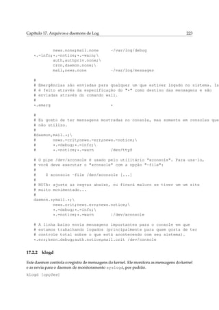 Capítulo 17. Arquivos e daemons de Log

news.none;mail.none
*.=info;*.=notice;*.=warn;
auth,authpriv.none;
cron,daemon.none;
mail,news.none

223

-/var/log/debug

-/var/log/messages

#
# Emergências são enviadas para qualquer um que estiver logado no sistema. Ist
# é feito através da especificação do "*" como destino das mensagens e são
# enviadas através do comando wall.
#
*.emerg
*
#
# Eu gosto de ter mensagens mostradas no console, mas somente em consoles que
# não utilizo.
#
#daemon,mail.*;
#
news.=crit;news.=err;news.=notice;
#
*.=debug;*.=info;
#
/dev/tty8
*.=notice;*.=warn
# O pipe /dev/xconsole é usado pelo utilitário "xconsole". Para usa-lo,
# você deve executar o "xconsole" com a opção "-file":
#
#
$ xconsole -file /dev/xconsole [...]
#
# NOTA: ajuste as regras abaixo, ou ficará maluco se tiver um um site
# muito movimentado...
#
daemon.*;mail.*;
news.crit;news.err;news.notice;
*.=debug;*.=info;
|/dev/xconsole
*.=notice;*.=warn
# A linha baixo envia mensagens importantes para o console em que
# estamos trabalhando logados (principalmente para quem gosta de ter
# controle total sobre o que está acontecendo com seu sistema).
*.err;kern.debug;auth.notice;mail.crit /dev/console

17.2.2

klogd

Este daemon controla o registro de mensagens do kernel. Ele monitora as mensagens do kernel
e as envia para o daemon de monitoramento syslogd, por padrão.
klogd [opções]

 