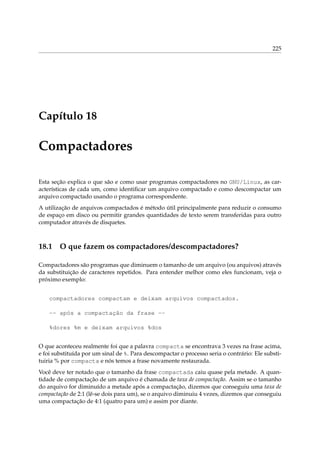 225

Capítulo 18

Compactadores
Esta seção explica o que são e como usar programas compactadores no GNU/Linux, as características de cada um, como identiﬁcar um arquivo compactado e como descompactar um
arquivo compactado usando o programa correspondente.
A utilização de arquivos compactados é método útil principalmente para reduzir o consumo
de espaço em disco ou permitir grandes quantidades de texto serem transferidas para outro
computador através de disquetes.

18.1

O que fazem os compactadores/descompactadores?

Compactadores são programas que diminuem o tamanho de um arquivo (ou arquivos) através
da substituição de caracteres repetidos. Para entender melhor como eles funcionam, veja o
próximo exemplo:
compactadores compactam e deixam arquivos compactados.
-- após a compactação da frase -%dores %m e deixam arquivos %dos
O que aconteceu realmente foi que a palavra compacta se encontrava 3 vezes na frase acima,
e foi substituída por um sinal de %. Para descompactar o processo seria o contrário: Ele substituiria % por compacta e nós temos a frase novamente restaurada.
Você deve ter notado que o tamanho da frase compactada caiu quase pela metade. A quantidade de compactação de um arquivo é chamada de taxa de compactação. Assim se o tamanho
do arquivo for diminuído a metade após a compactação, dizemos que conseguiu uma taxa de
compactação de 2:1 (lê-se dois para um), se o arquivo diminuiu 4 vezes, dizemos que conseguiu
uma compactação de 4:1 (quatro para um) e assim por diante.

 