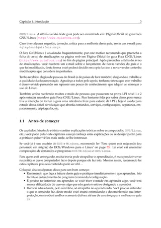 Capítulo 1. Introdução

3

GNU/Linux. A última versão deste guia pode ser encontrada em: Página Oﬁcial do guia Foca
GNU/Linux (http://www.guiafoca.org).
Caso tiver alguma sugestão, correção, crítica para a melhoria deste guia, envie um e-mail para
<gleydson@guiafoca.org>.
O Foca GNU/Linux é atualizado freqüentemente, por este motivo recomendo que preencha a
ﬁcha do aviso de atualizações na página web em Página Oﬁcial do guia Foca GNU/Linux
(http://www.guiafoca.org) no ﬁm da página principal. Após preencher a ﬁcha do aviso
de atualizações, você receberá um e-mail sobre o lançamento de novas versões do guia e o
que foi modiﬁcado, desta forma você poderá decidir em copia-la caso a nova versão contenha
modiﬁcações que considera importantes.
Tenho recebido elegios de pessoas do Brasil (e de paises de fora também) elogiando o trabalho e
a qualidade da documentação. Agradeço a todos pelo apoio, tenham certeza que este trabalho
é desenvolvido pensando em repassar um pouco do conhecimento que adquiri ao começar o
uso do Linux.
Também venho recebendo muitos e-mails de pessoas que passaram na prova LPI nível 1 e 2
após estudar usando o guia Foca GNU/Linux. Fico bastante feliz por saber disso, pois nunca
tive a intenção de tornar o guia uma referência livre para estudo da LPI e hoje é usado para
estudo desta difícil certiﬁcação que aborda comandos, serviços, conﬁgurações, segurança, empacotamento, criptograﬁa, etc.

1.1

Antes de começar

Os capítulos Introdução e básico contém explicações teóricas sobre o computador, GNU/Linux,
etc., você pode pular este capítulos caso já conheça estas explicações ou se desejar partir para
a prática e quiser vê-los mais tarde, se lhe interessar.
Se você já é um usuário do DOS e Windows, recomendo ler ‘Para quem esta migrando (ou
pensando em migrar) do DOS/Windows para o Linux’ on page 55. Lá você vai encontrar
comparações de comandos e programas DOS/Windows e GNU/Linux.
Para quem está começando, muita teoria pode atrapalhar o aprendizado, é mais produtivo ver
na prática o que o computador faz e depois porque ele faz isto. Mesmo assim, recomendo ler
estes capítulos pois seu conteúdo pode ser útil. . .
Coloquei abaixo algumas dicas para um bom começo:
• Recomendo que faça a leitura deste guia e pratique imediatamente o que aprendeu. Isto
facilita o entendimento do programa/comando/conﬁguração.
• É preciso ter interesse em aprender, se você tiver vontade em aprender algo, você terá
menos diﬁculdade do que em algo que não gosta e está se obrigando a aprender.
• Decorar não adianta, pelo contrário, só atrapalha no aprendizado. Você precisa entender
o que o comando faz, deste modo você estará estimulando e desenvolvendo sua interpretação, e entenderá melhor o assunto (talvez até me de uma força para melhorar o guia
;-)

 