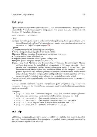 Capítulo 18. Compactadores

18.3

228

gzip

É praticamente o compactador padrão do GNU/Linux, possui uma ótima taxa de compactação
e velocidade. A extensão dos arquivos compactados pelo gzip é a .gz, na versão para DOS,
Windows NT é usada a extensão .z.
gzip [opções] [arquivos]
Onde:
arquivos Especiﬁca quais arquivos serão compactados pelo gzip. Caso seja usado um -, será
assumido a entrada padrão. Curingas podem ser usados para especiﬁcar vários arquivos
de uma só vez (veja ‘Curingas’ on page 33).
Opções
-d, –decompress [arquivo ] Descompacta um arquivo.
-f Força a compactação, compactando até mesmo links.
-l [arquivo ] Lista o conteúdo de um arquivo compactado pelo gzip.
-r Compacta diretórios e sub-diretórios.
-c [arquivo ] Descompacta o arquivo para a saída padrão.
-t [arquivo ] Testa o arquivo compactado pelo gzip.
-[num , –fast, –best] Ajustam a taxa de compactação/velocidade da compactação. Quanto
melhor a taxa menor é a velocidade de compactação e vice versa. A opção --fast
permite uma compactação rápida e tamanho do arquivo maior. A opção --best permite uma melhor compactação e uma velocidade menor. O uso da opção -[número]
permite especiﬁcar uma compactação individualmente usando números entre 1 (menor
compactação) e 9 (melhor compactação). É útil para buscar um bom equilibro entre taxa
de compactação/velocidade (especialmente em computadores muito lentos).
Quando um arquivo é compactado pelo gzip, é automaticamente acrescentada a extensão .gz
ao seu nome.
O gzip também reconhece arquivos compactados pelos programas zip, compress,
compress -H e pack. As permissões de acesso dos arquivos são também armazenadas no
arquivo compactado.
Exemplos:
• gzip -9 texto.txt - Compacta o arquivo texto.txt usando a compactação máxima (compare o tamanho do arquivo compactado usando o comando ls -la).
• gzip -d texto.txt.gz - Descompacta o arquivo texto.txt
• gzip -c texto.txt.gz - Descompacta o arquivo texto.txt para a tela
• gzip -9 *.txt - Compacta todos os arquivos que terminam com .txt
• gzip -t texto.txt.gz - Veriﬁca o arquivo texto.txt.gz.

18.4

zip

Utilitário de compactação compatível com pkzip (do DOS) e trabalha com arquivos de extensão .zip. Possui uma ótima taxa de compactação e velocidade no processamento dos arquivos
compactados (comparando-se ao gzip).

 