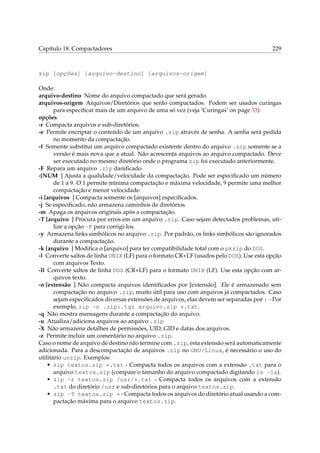 Capítulo 18. Compactadores

229

zip [opções] [arquivo-destino] [arquivos-origem]
Onde:
arquivo-destino Nome do arquivo compactado que será gerado.
arquivos-origem Arquivos/Diretórios que serão compactados. Podem ser usados curingas
para especiﬁcar mais de um arquivo de uma só vez (veja ‘Curingas’ on page 33).
opções
-r Compacta arquivos e sub-diretórios.
-e Permite encriptar o conteúdo de um arquivo .zip através de senha. A senha será pedida
no momento da compactação.
-f Somente substitui um arquivo compactado existente dentro do arquivo .zip somente se a
versão é mais nova que a atual. Não acrescenta arquivos ao arquivo compactado. Deve
ser executado no mesmo diretório onde o programa zip foi executado anteriormente.
-F Repara um arquivo .zip daniﬁcado.
-[NUM ] Ajusta a qualidade/velocidade da compactação. Pode ser especiﬁcado um número
de 1 a 9. O 1 permite mínima compactação e máxima velocidade, 9 permite uma melhor
compactação e menor velocidade.
-i [arquivos ] Compacta somente os [arquivos] especiﬁcados.
-j Se especiﬁcado, não armazena caminhos de diretórios.
-m Apaga os arquivos originais após a compactação.
-T [arquivo ] Procura por erros em um arquivo .zip. Caso sejam detectados problemas, utilize a opção -F para corrigi-los.
-y Armazena links simbólicos no arquivo .zip. Por padrão, os links simbólicos são ignorados
durante a compactação.
-k [arquivo ] Modiﬁca o [arquivo] para ter compatibilidade total com o pkzip do DOS.
-l Converte saltos de linha UNIX (LF) para o formato CR+LF (usados pelo DOS). Use esta opção
com arquivos Texto.
-ll Converte saltos de linha DOS (CR+LF) para o formato UNIX (LF). Use esta opção com arquivos texto.
-n [extensão ] Não compacta arquivos identiﬁcados por [extensão]. Ele é armazenado sem
compactação no arquivo .zip, muito útil para uso com arquivos já compactados. Caso
sejam especiﬁcados diversas extensões de arquivos, elas devem ser separadas por : - Por
exemplo, zip -n .zip:.tgz arquivo.zip *.txt.
-q Não mostra mensagens durante a compactação do arquivo.
-u Atualiza/adiciona arquivos ao arquivo .zip
-X Não armazena detalhes de permissões, UID, GID e datas dos arquivos.
-z Permite incluir um comentário no arquivo .zip.
Caso o nome de arquivo de destino não termine com .zip, esta extensão será automaticamente
adicionada. Para a descompactação de arquivos .zip no GNU/Linux, é necessário o uso do
utilitário unzip. Exemplos:
• zip textos.zip *.txt - Compacta todos os arquivos com a extensão .txt para o
arquivo textos.zip (compare o tamanho do arquivo compactado digitando ls -la).
• zip -r textos.zip /usr/*.txt - Compacta todos os arquivos com a extensão
.txt do diretório /usr e sub-diretórios para o arquivo textos.zip.
• zip -9 textos.zip * - Compacta todos os arquivos do diretório atual usando a compactação máxima para o arquivo textos.zip.

 