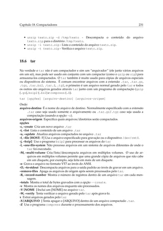 Capítulo 18. Compactadores

231

• unzip texto.zip -d /tmp/texto - Descompacta o conteúdo do arquivo
texto.zip para o diretório /tmp/texto.
• unzip -l texto.zip - Lista o conteúdo do arquivo texto.zip.
• unzip -t texto.zip - Veriﬁca o arquivo texto.zip.

18.6

tar

Na verdade o tar não é um compactador e sim um “arquivador” (ele junta vários arquivos
em um só), mas pode ser usado em conjunto com um compactar (como o gzip ou zip) para
armazena-los compactados. O tar também é muito usado para cópias de arquivos especiais
ou dispositivos do sistema. É comum encontrar arquivos com a extensão .tar, .tar.gz,
.tgz, .tar.bz2, .tar.Z, .tgZ, o primeiro é um arquivo normal gerado pelo tar e todos
os outros são arquivos gerados através tar junto com um programa de compactação (gzip
(.gz), bzip2 (.bz2) e compress (.Z).
tar [opções] [arquivo-destino] [arquivos-origem]
Onde:
arquivo-destino É o nome do arquivo de destino. Normalmente especiﬁcado com a extensão
.tar caso seja usado somente o arquivamento ou .tar.gz/.tgz caso seja usada a
compactação (usando a opção -z).
arquivos-origem Especiﬁca quais arquivos/diretórios serão compactados.
opções
-c, –create Cria um novo arquivo .tar
-t, –list Lista o conteúdo de um arquivo .tar
-u, –update Atualiza arquivos compactados no arquivo .tar
-f, –ﬁle [HOST: F] Usa o arquivo especiﬁcado para gravação ou o dispositivo /dev/rmt0.
-j, –bzip2 Usa o programa bzip2 para processar os arquivos do tar
-l, –one-ﬁle-system Não processa arquivos em um sistema de arquivos diferentes de onde o
tar foi executado.
-M, –multi-volume Cria/lista/descompacta arquivos em múltiplos volumes. O uso de arquivos em múltiplos volumes permite que uma grande cópia de arquivos que não cabe
em um disquete, por exemplo, seja feita em mais de um disquete.
-o Grava o arquivo no formato VT7 ao invés do ANSI.
-O, –to-stdout Descompacta arquivos para a saída padrão ao invés de gravar em um arquivo.
–remove-ﬁles Apaga os arquivos de origem após serem processados pelo tar.
-R, –record-number Mostra o número de registros dentro de um arquivo tar em cada mensagem.
–totals Mostra o total de bytes gravados com a opção --create.
-v Mostra os nomes dos arquivos enquanto são processados.
-V [NOME ] Inclui um [NOME] no arquivo tar.
-W, –verify Tenta veriﬁcar o arquivo gerado pelo tar após grava-lo.
x Extrai arquivos gerados pelo tar
-X [ARQUIVO ] Tenta apagar o [ARQUIVO] dentro de um arquivo compactado .tar.
-Z Usa o programa compress durante o processamento dos arquivos.

 
